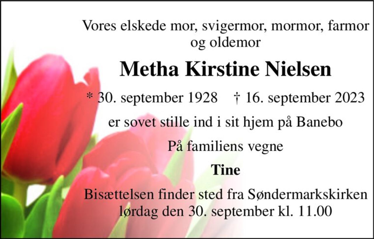 Vores elskede mor, svigermor, mormor, farmor og oldemor 
Metha Kirstine Nielsen 
*​ 30. september 1928​    †​ 16. september 2023 
er sovet stille ind i sit hjem på Banebo 
På familiens vegne 
Tine 
Bisættelsen finder sted fra Søndermarkskirken lørdag den 30. september kl. 11.00