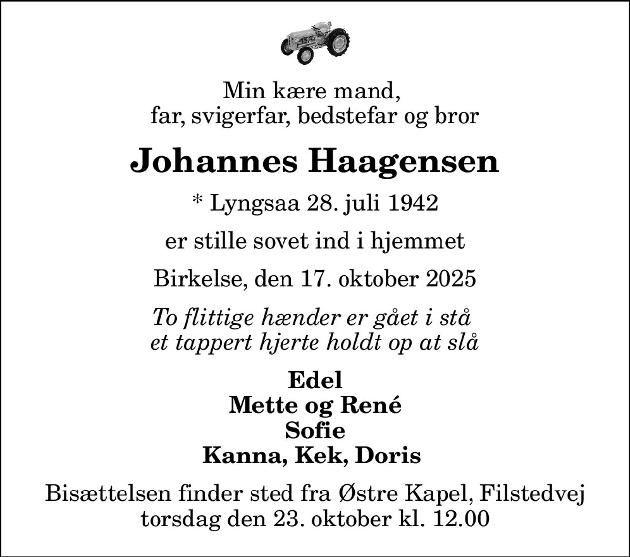 Min kære mand,  far, svigerfar, bedstefar og bror
Johannes Haagensen
* Lyngsaa 28. juli 1942
er stille sovet ind i hjemmet
Birkelse, den 17. oktober 2025
To flittige hænder er gået i stå  et tappert hjerte holdt op at slå
Edel Mette og René Sofie Kanna, Kek, Doris 
Bisættelsen finder sted fra Østre Kapel, Filstedvej  torsdag den 23. oktober kl. 12.00