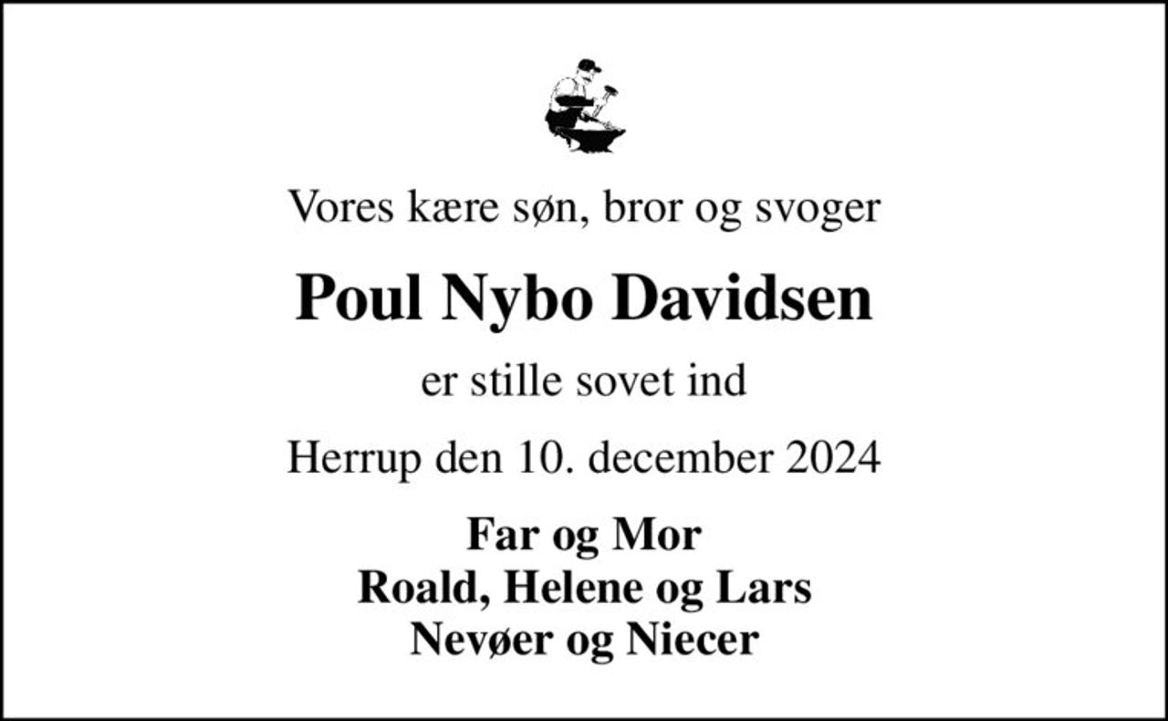 Vores kære søn, bror og svoger
Poul Nybo Davidsen
er stille sovet ind
Herrup den 10. december 2024
Far og Mor Roald, Helene og Lars Nevøer og Niecer