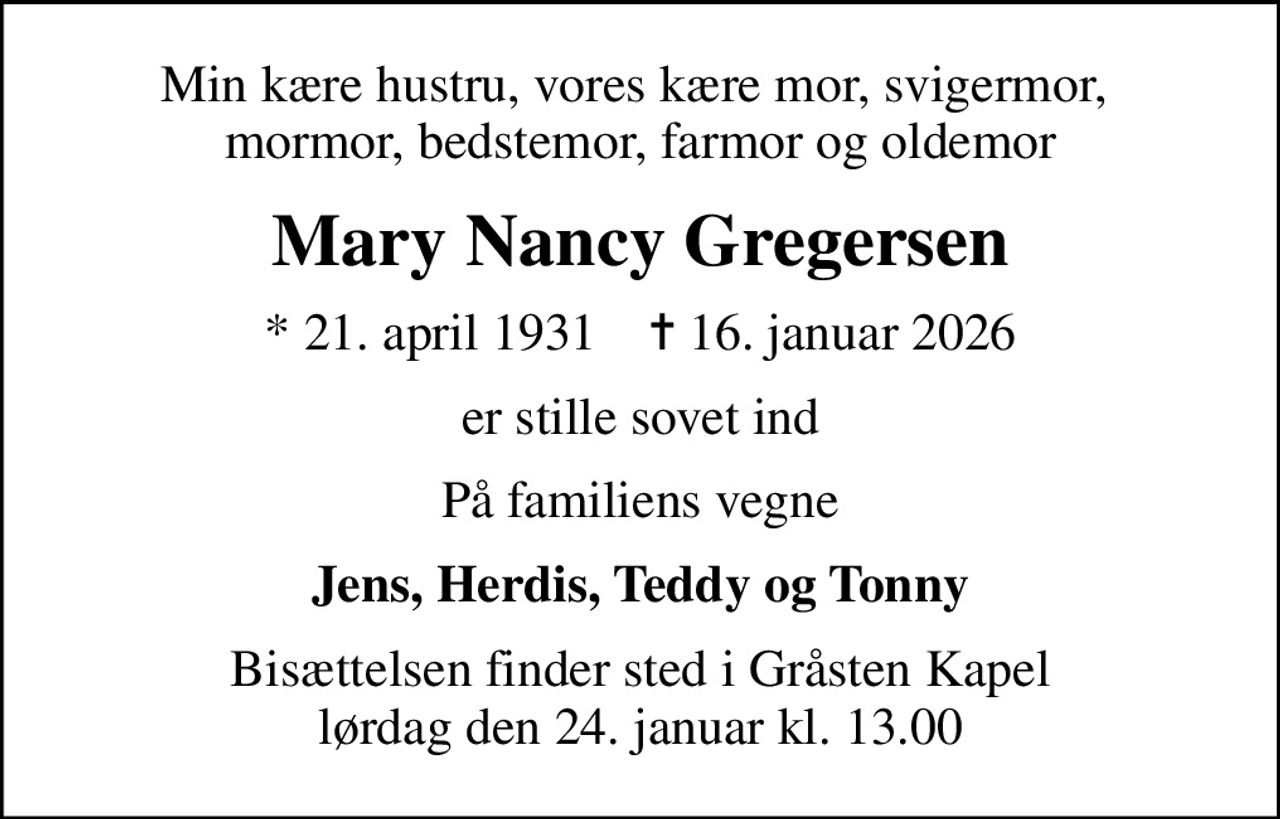 Min kære hustru, vores kære mor, svigermor,  mormor, bedstemor, farmor og oldemor
Mary Nancy Gregersen
* 21. april 1931    ✝ 16. januar 2026
er stille sovet ind
På familiens vegne
Jens, Herdis, Teddy og Tonny
Bisættelsen finder sted i Gråsten Kapel  lørdag den 24. januar kl. 13.00