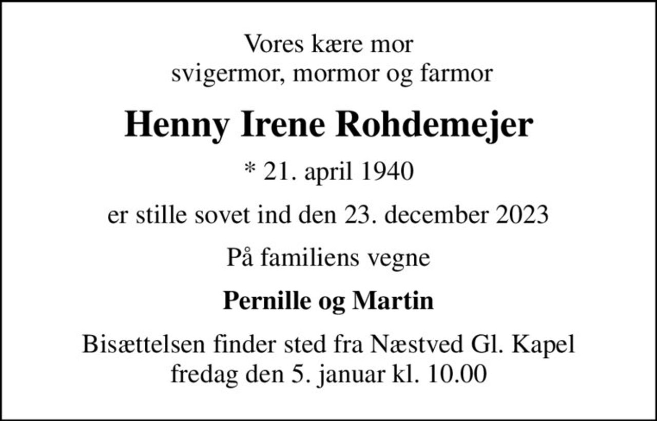 Vores kære mor  svigermor, mormor og farmor
Henny Irene Rohdemejer
* 21. april 1940
er stille sovet ind den 23. december 2023
På familiens vegne
Pernille og Martin
Bisættelsen finder sted fra Næstved Gl. Kapel  fredag den 5. januar kl. 10.00