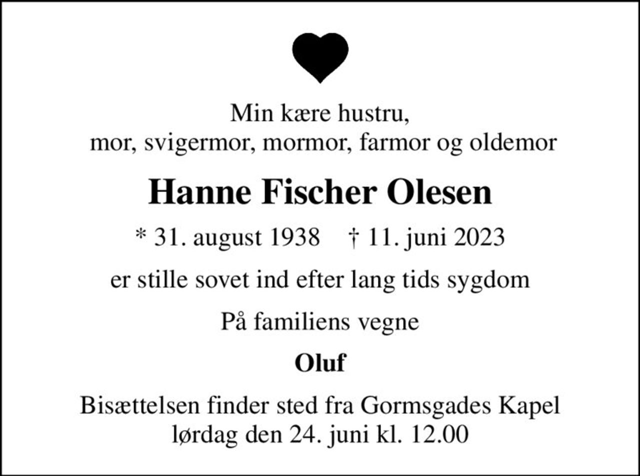 Min kære hustru,  mor, svigermor, mormor, farmor og oldemor
Hanne Fischer Olesen
* 31. august 1938    ✝ 11. juni 2023
er stille sovet ind efter lang tids sygdom
På familiens vegne
Oluf
Bisættelsen finder sted fra Gormsgades Kapel  lørdag den 24. juni kl. 12.00