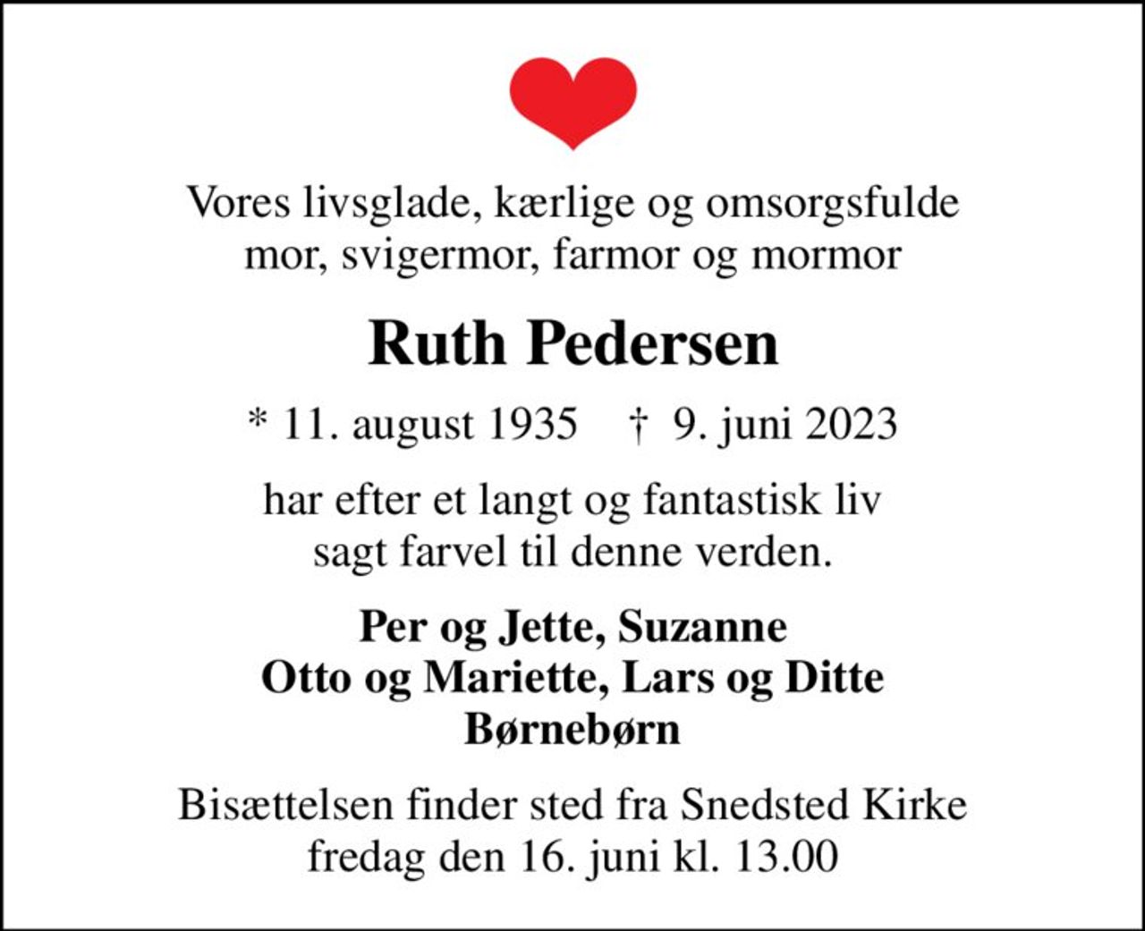 Vores livsglade, kærlige og omsorgsfulde mor, svigermor, farmor og mormor
Ruth Pedersen
* 11. august 1935    ✝ 9. juni 2023
har efter et langt og fantastisk liv sagt farvel til denne verden.
Per og Jette, Suzanne Otto og Mariette, Lars og Ditte Børnebørn
Bisættelsen finder sted fra Snedsted Kirke  fredag den 16. juni kl. 13.00