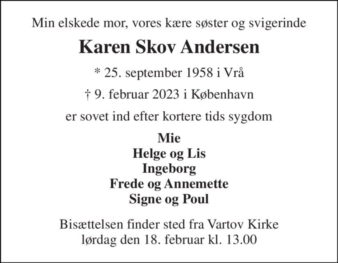 Min elskede mor, vores kære søster og svigerinde 
Karen Skov Andersen 
* 25. september 1958 i Vrå 
†​ 9. februar 2023​ i København 
er sovet ind efter kortere tids sygdom 
Mie Helge og Lis Ingeborg Frede og Annemette Signe og Poul 
Bisættelsen​ finder sted fra Vartov Kirke​ lørdag den 18. februar​ kl. 13.00
