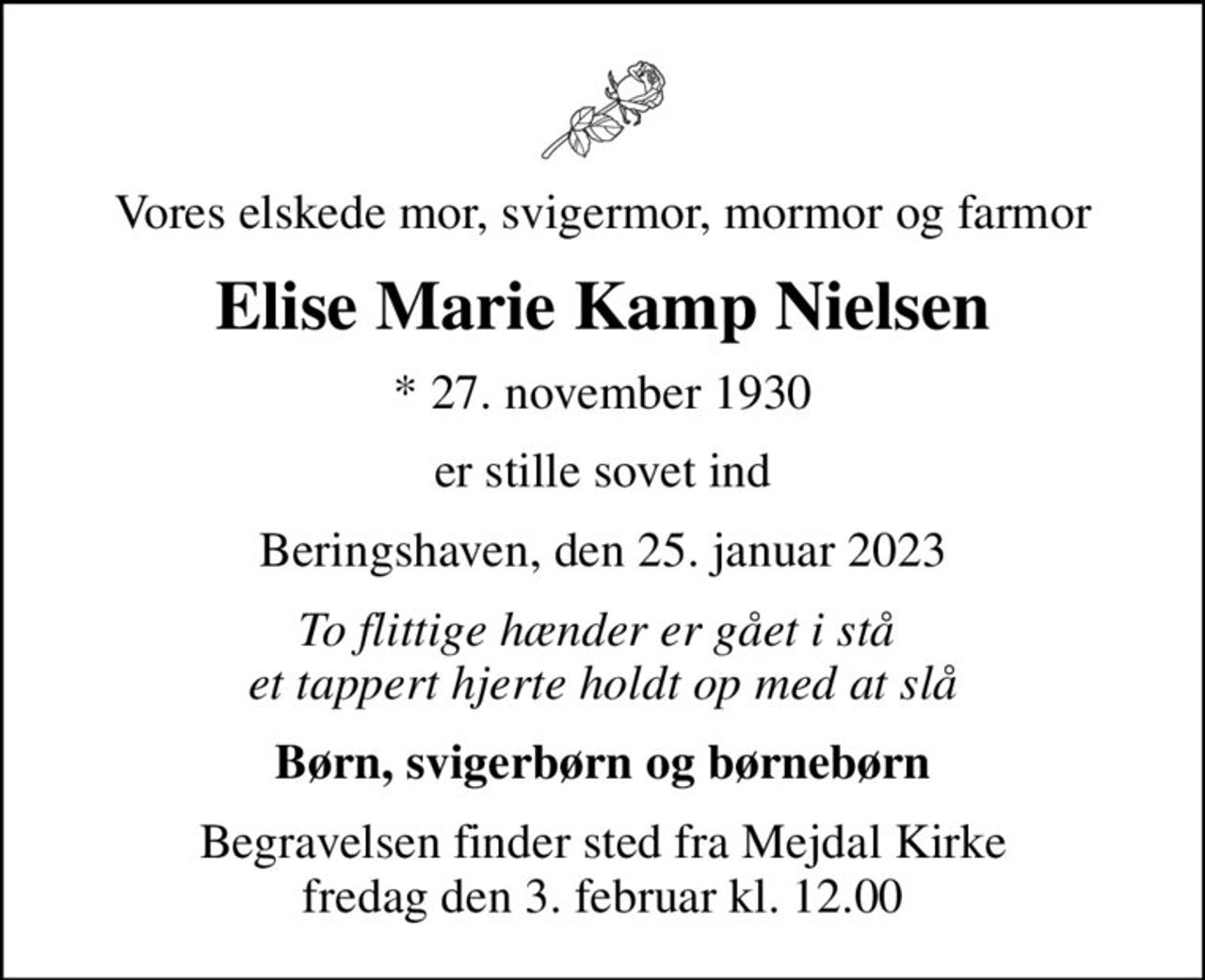 Vores elskede mor, svigermor, mormor og farmor
Elise Marie Kamp Nielsen
* 27. november 1930
er stille sovet ind
Beringshaven, den 25. januar 2023
To flittige hænder er gået i stå  et tappert hjerte holdt op med at slå
Børn, svigerbørn og børnebørn
Begravelsen finder sted fra Mejdal Kirke  fredag den 3. februar kl. 12.00