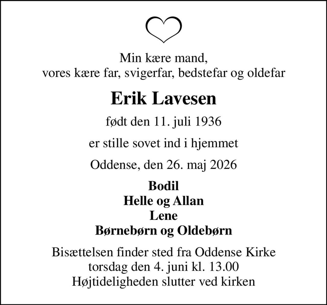 Min kære mand, vores kære far, svigerfar, bedstefar og oldefar
Erik Lavesen
født den 11. juli 1936
er stille sovet ind i hjemmet
Oddense, den 26. maj 2026
Bodil Helle og Allan Lene Børnebørn og Oldebørn
Bisættelsen finder sted fra Oddense Kirke  torsdag den 4. juni kl. 13.00  Højtideligheden slutter ved kirken
