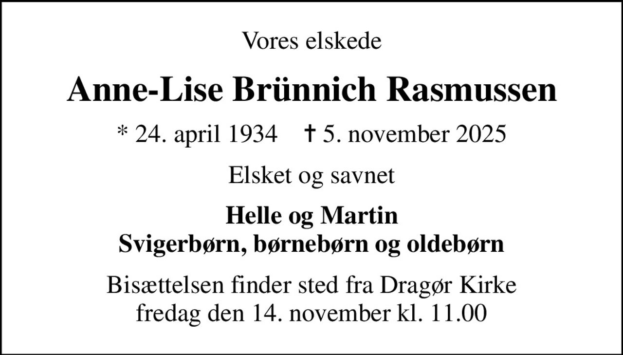 Vores elskede
Anne-Lise Brünnich Rasmussen
* 24. april 1934    ✝ 5. november 2025
Elsket og savnet
Helle og Martin Svigerbørn, børnebørn og oldebørn
Bisættelsen finder sted fra Dragør Kirke  fredag den 14. november kl. 11.00