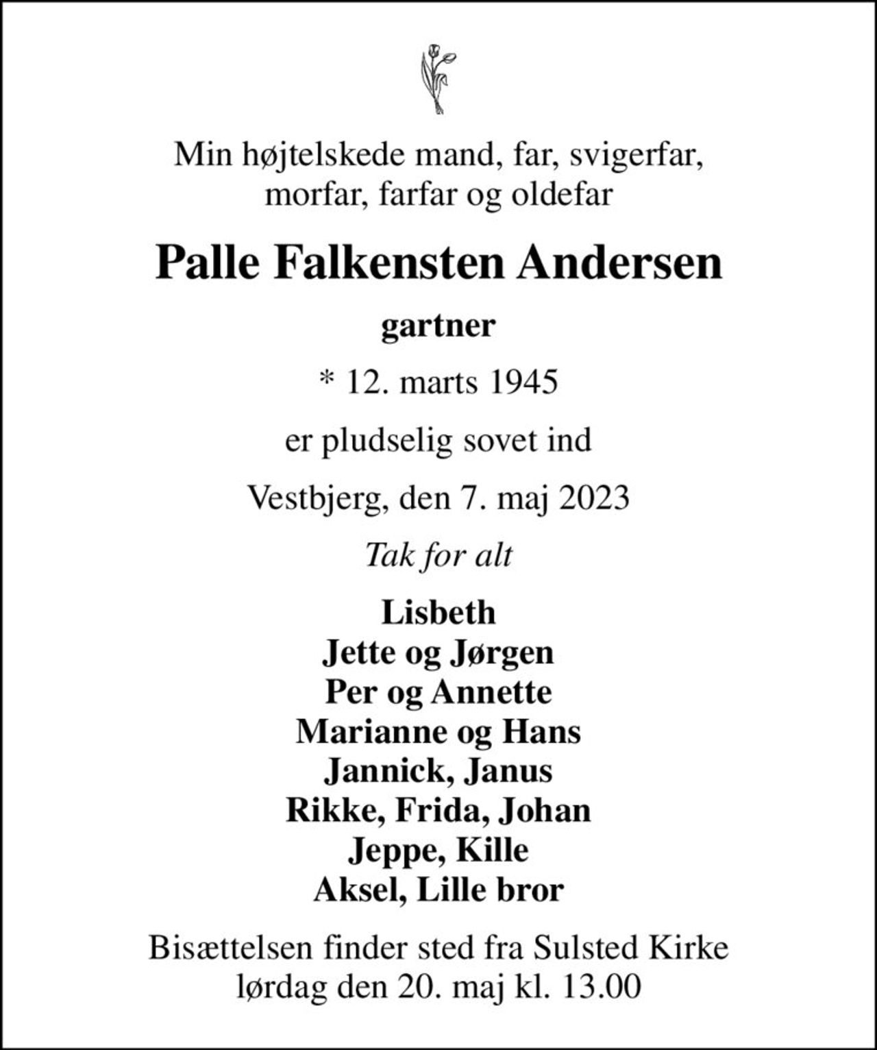 Min højtelskede mand, far, svigerfar, morfar, farfar og oldefar
Palle Falkensten Andersen
gartner
* 12. marts 1945
er pludselig sovet ind
Vestbjerg, den 7. maj 2023
Tak for alt
Lisbeth Jette og Jørgen Per og Annette Marianne og Hans Jannick, Janus Rikke, Frida, Johan Jeppe, Kille Aksel, Lille bror
Bisættelsen finder sted fra Sulsted Kirke  lørdag den 20. maj kl. 13.00