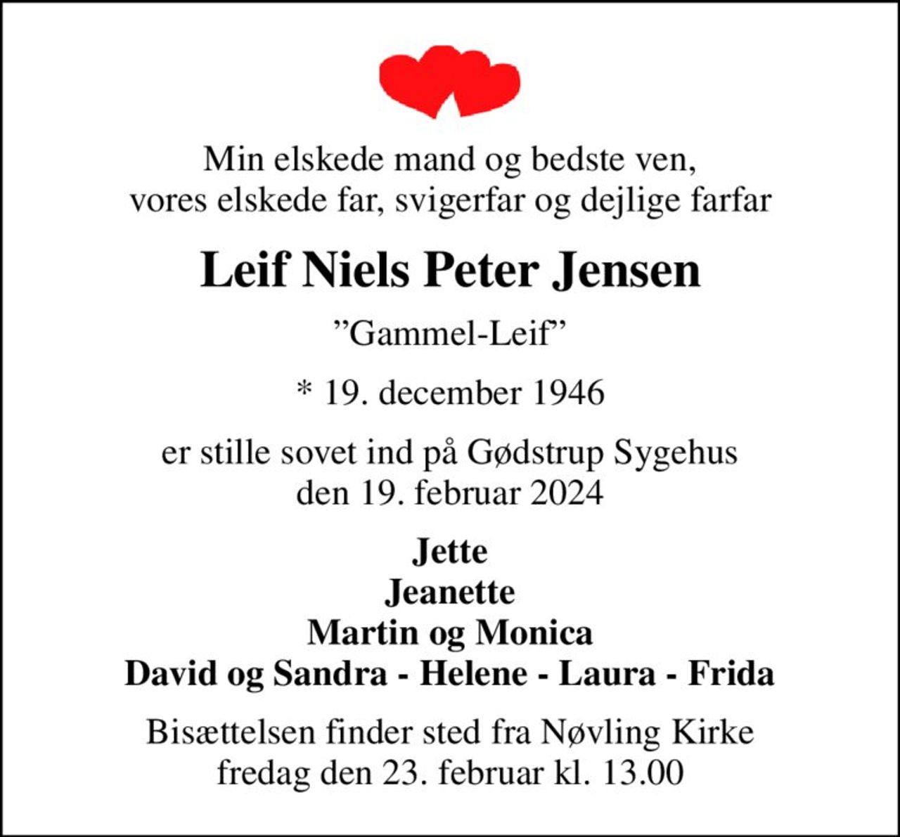 Min elskede mand og bedste ven, vores elskede far, svigerfar og dejlige farfar
Leif Niels Peter Jensen
Gammel-Leif
* 19. december 1946
er stille sovet ind på Gødstrup Sygehus den 19. februar 2024
Jette Jeanette Martin og Monica David og Sandra - Helene - Laura - Frida
Bisættelsen finder sted fra Nøvling Kirke  fredag den 23. februar kl. 13.00