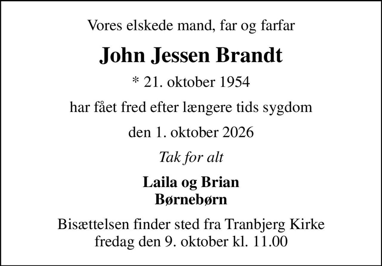 Vores elskede mand, far og farfar
John Jessen Brandt
* 21. oktober 1954
har fået fred efter længere tids sygdom
den 1. oktober 2026
Tak for alt
Laila og Brian Børnebørn
Bisættelsen finder sted fra Tranbjerg Kirke  fredag den 9. oktober kl. 11.00