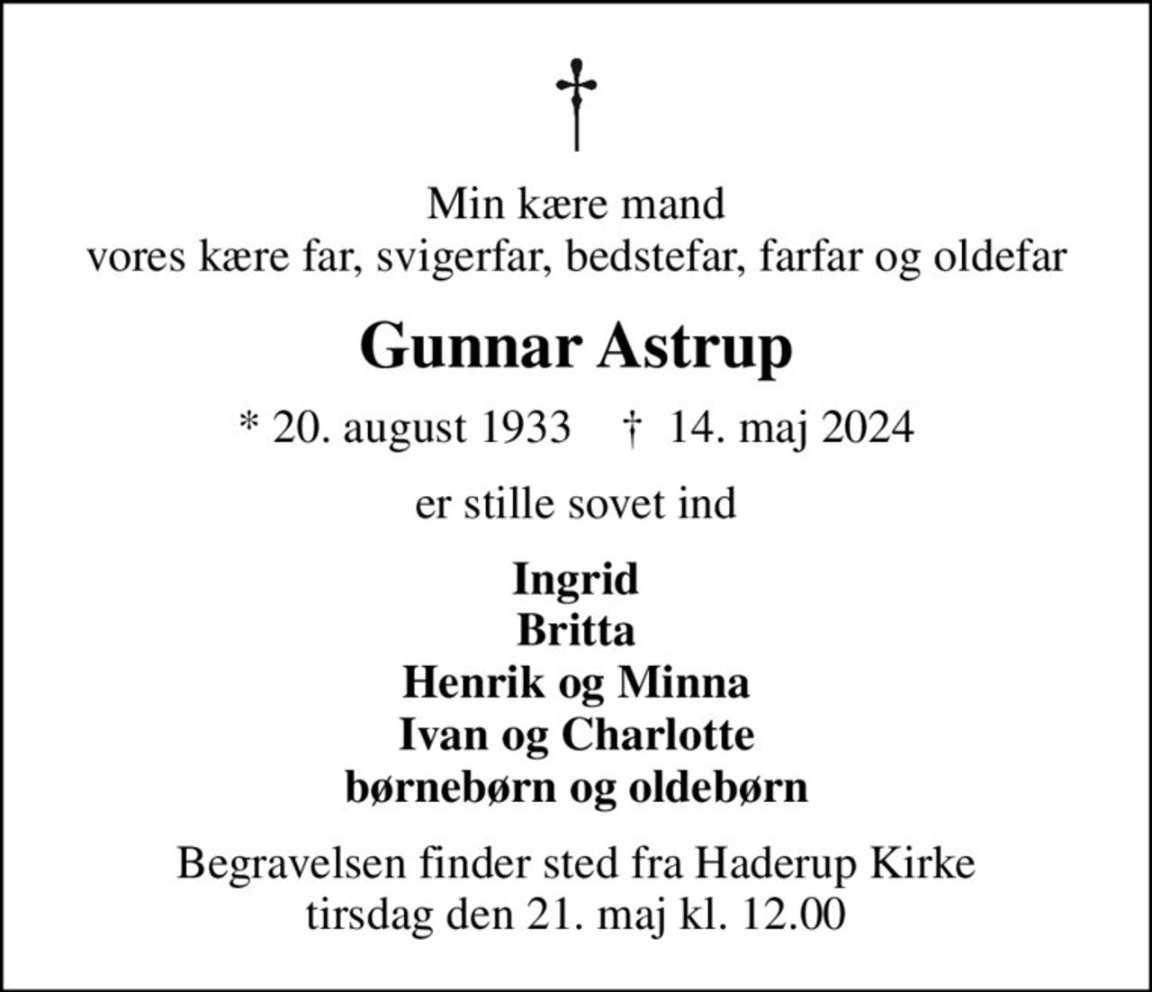 Min kære mand vores kære far, svigerfar, bedstefar, farfar og oldefar
Gunnar Astrup
* 20. august 1933    ✝ 14. maj 2024
er stille sovet ind
Ingrid Britta Henrik og Minna Ivan og Charlotte børnebørn og oldebørn
Begravelsen finder sted fra Haderup Kirke  tirsdag den 21. maj kl. 12.00