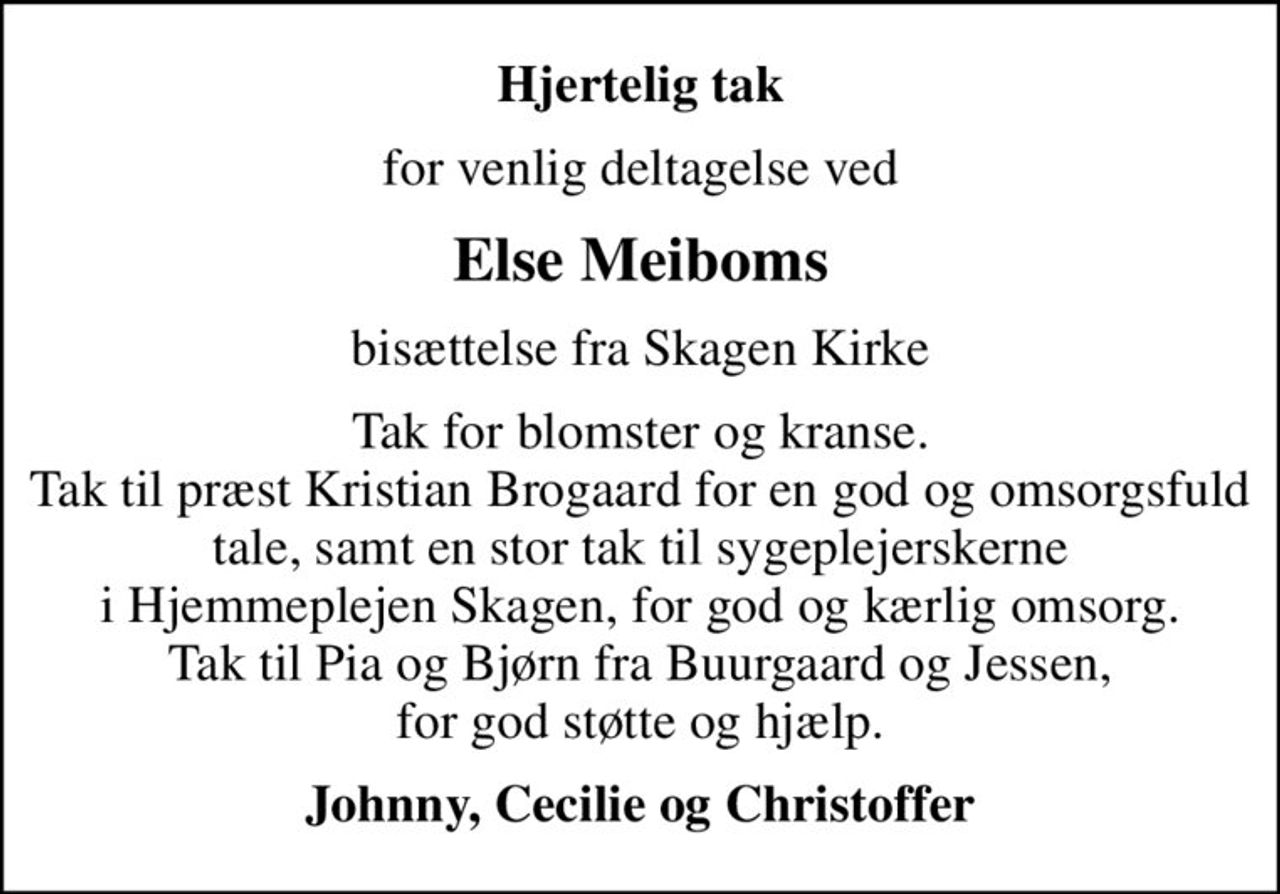 Hjertelig tak
for venlig deltagelse ved
Else Meiboms
bisættelse fra Skagen Kirke
Tak for blomster og kranse. Tak til præst Kristian Brogaard for en god og omsorgsfuld tale, samt en stor tak til sygeplejerskerne i Hjemmeplejen Skagen, for god og kærlig omsorg. Tak til Pia og Bjørn fra Buurgaard og Jessen, for god støtte og hjælp.
Johnny, Cecilie og Christoffer