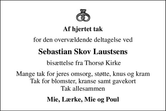 Af hjertet tak
for den overvældende deltagelse ved
Sebastian Skov Laustsens
 bisættelse fra Thorsø Kirke
Mange tak for jeres omsorg, støtte, knus og kram Tak for blomster, kranse samt gavekort Tak allesammen
Mie, Lærke, Mie og Poul