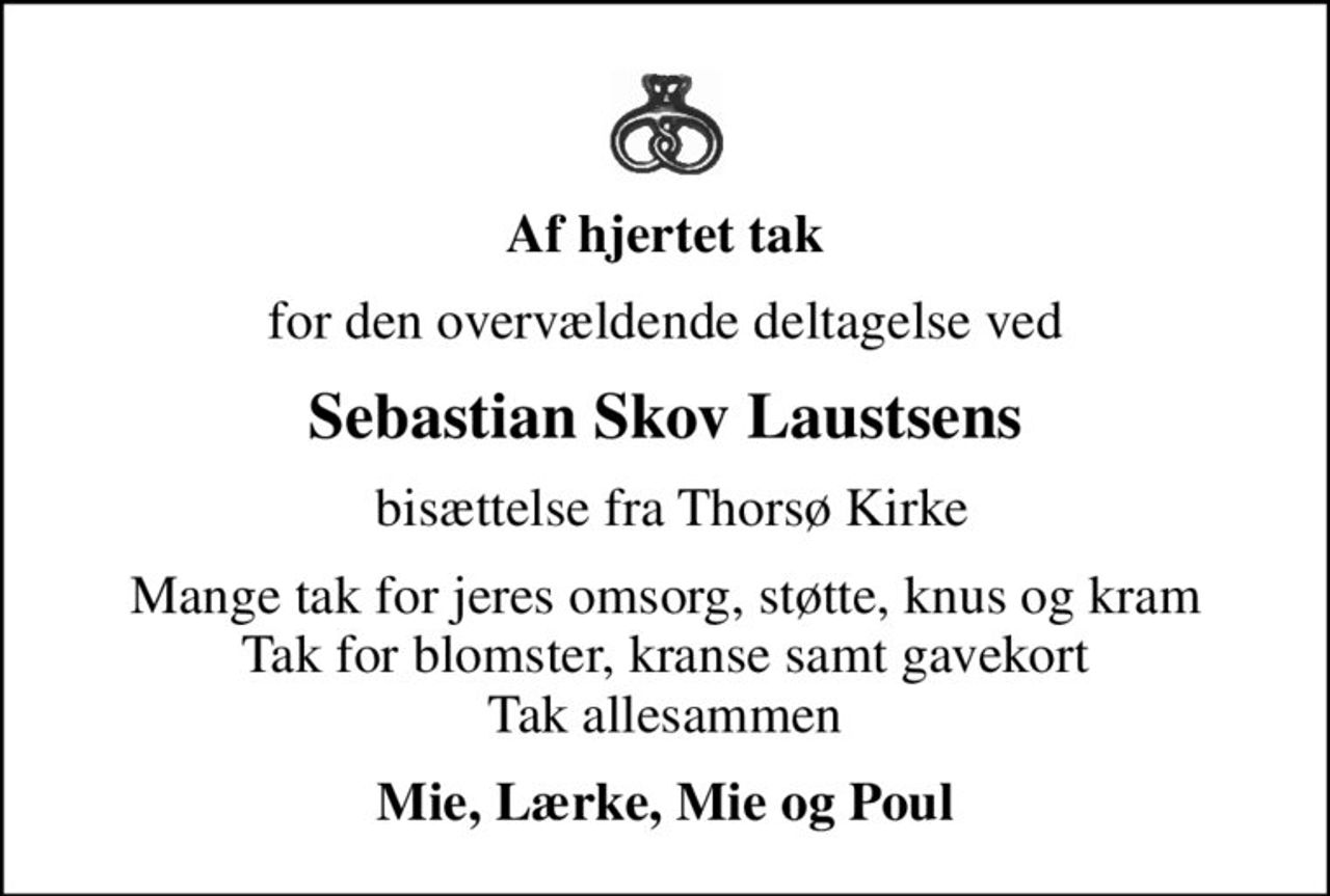 Af hjertet tak
for den overvældende deltagelse ved
Sebastian Skov Laustsens
 bisættelse fra Thorsø Kirke
Mange tak for jeres omsorg, støtte, knus og kram Tak for blomster, kranse samt gavekort Tak allesammen
Mie, Lærke, Mie og Poul
