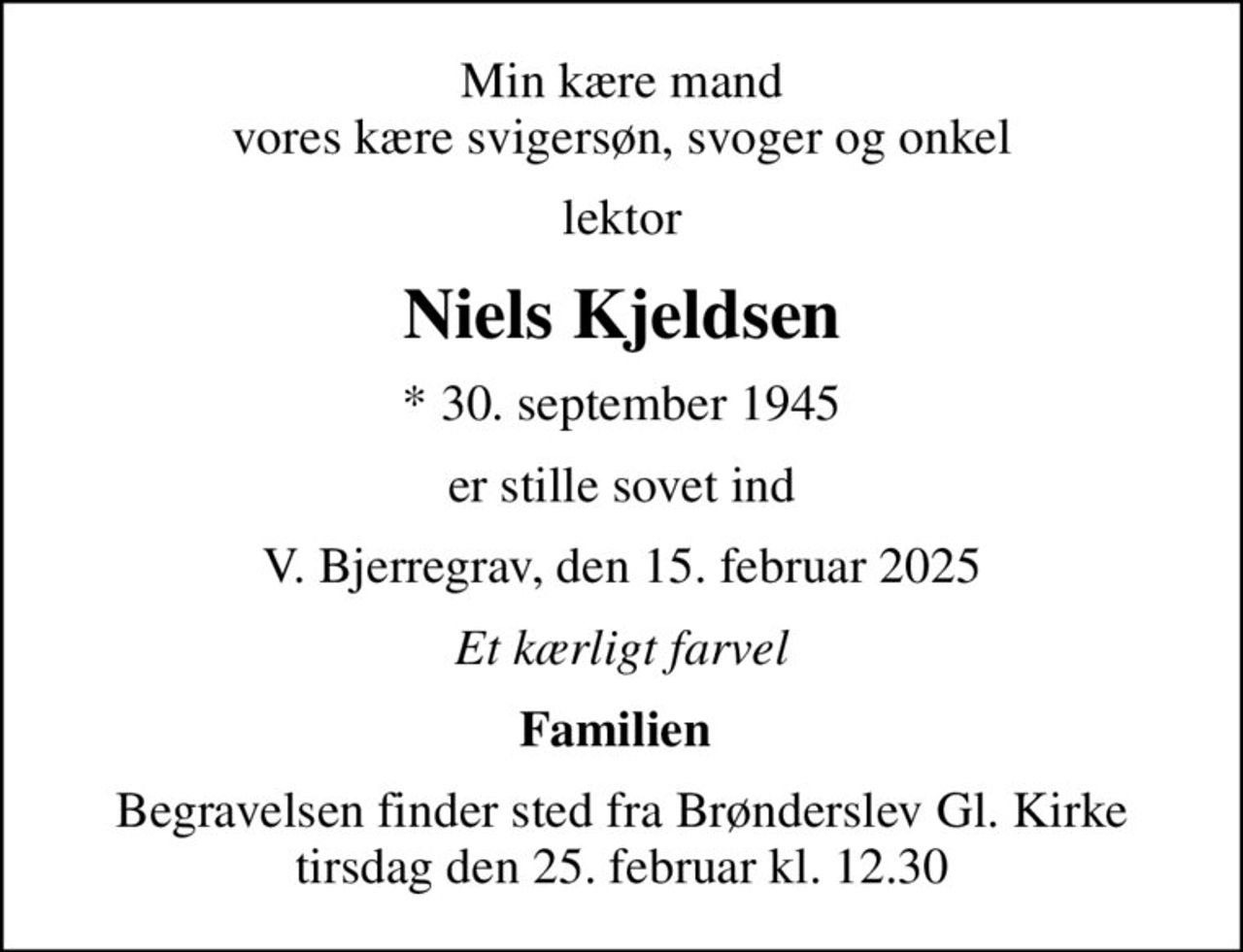 Min kære mand vores kære svigersøn, svoger og onkel
lektor
Niels Kjeldsen
* 30. september 1945
er stille sovet ind
V. Bjerregrav, den 15. februar 2025
Et kærligt farvel
Familien 
Begravelsen finder sted fra Brønderslev Gl. Kirke  tirsdag den 25. februar kl. 12.30