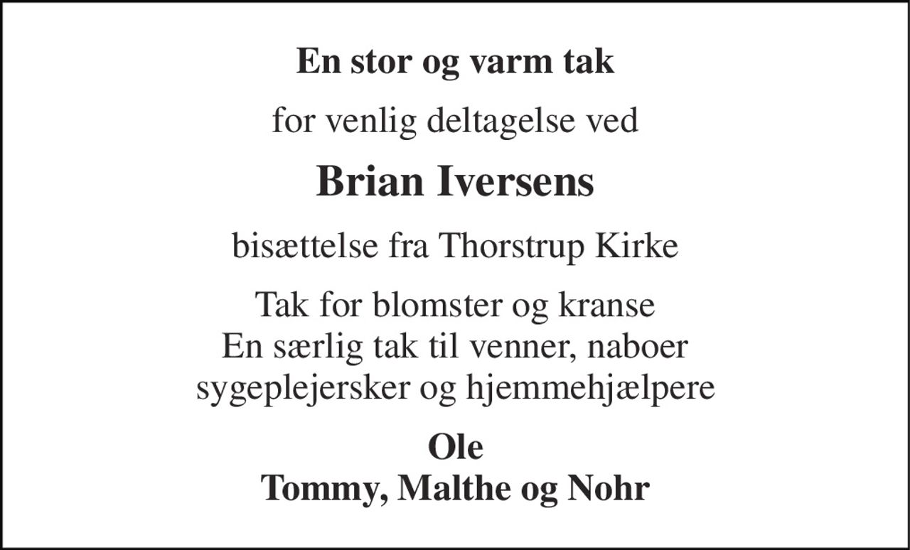 En stor og varm tak 
for venlig deltagelse ved 
Brian Iversens 
bisættelse fra Thorstrup Kirke 
Tak for blomster og kranse En særlig tak til venner, naboer sygeplejersker og hjemmehjælpere 
Ole Tommy, Malthe og Nohr