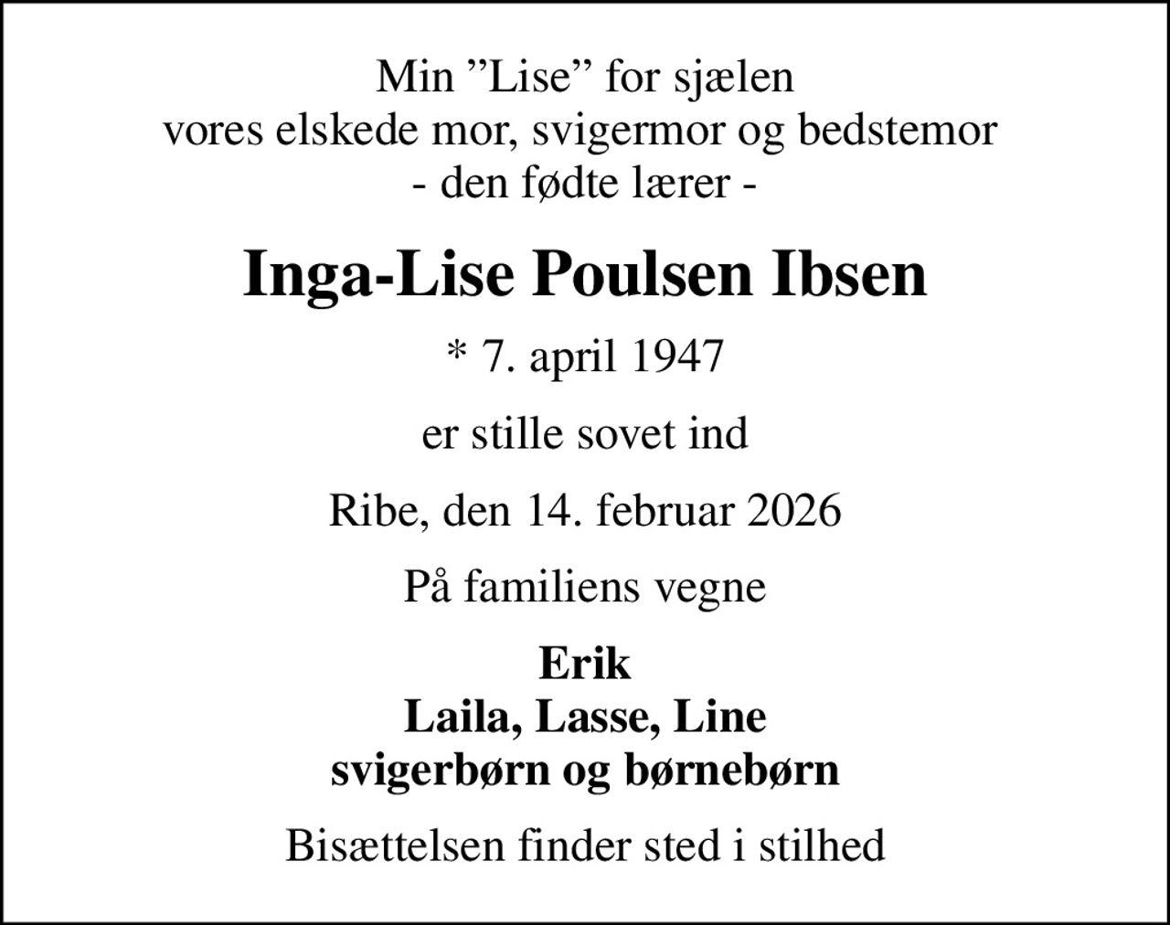 Min Lise for sjælen vores elskede mor, svigermor og bedstemor  - den fødte lærer -
Inga-Lise Poulsen Ibsen
* 7. april 1947
er stille sovet ind
Ribe, den 14. februar 2026
På familiens vegne
Erik Laila, Lasse, Line svigerbørn og børnebørn
Bisættelsen finder sted i stilhed