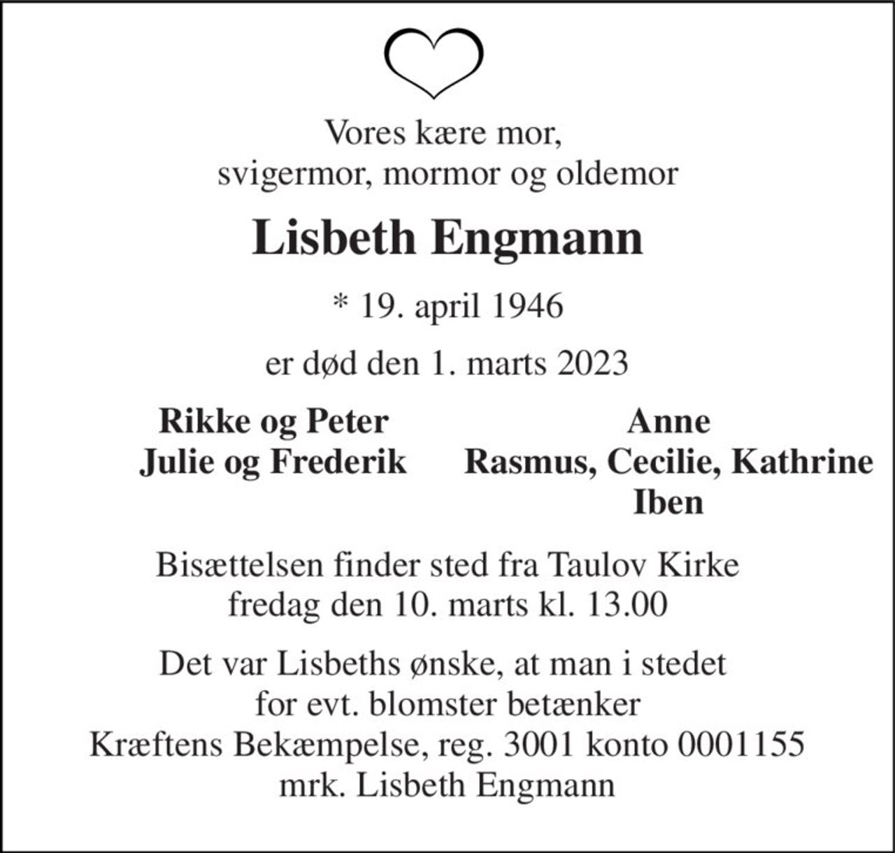 Vores kære mor,  svigermor, mormor og oldemor 
Lisbeth Engmann 
*​ 19. april 1946 
er død den 1. marts 2023 
Rikke og Peter Julie og Frederik  
Anne Rasmus, Cecilie, Kathrine Iben 
Bisættelsen​ finder sted fra Taulov Kirke​ fredag den 10. marts​ kl. 13.00 
Det var Lisbeths ønske, at man i stedet  for evt. blomster betænker Kræftens Bekæmpelse, reg. 3001 konto 0001155 mrk. Lisbeth Engmann