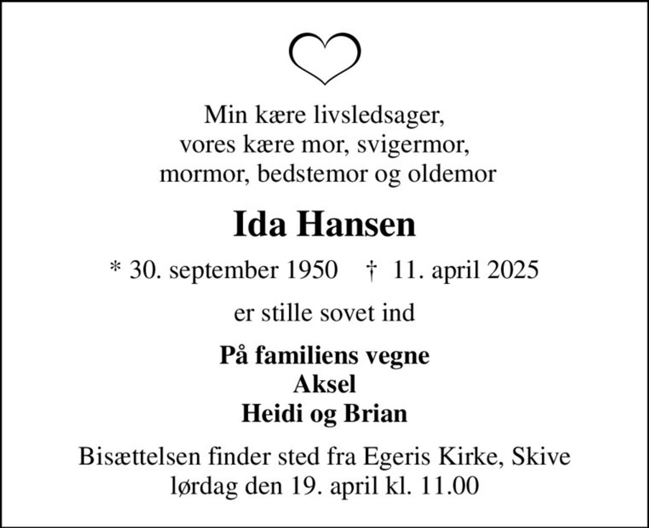 Min kære livsledsager, vores kære mor, svigermor,  mormor, bedstemor og oldemor
Ida Hansen
* 30. september 1950    ✝ 11. april 2025
er stille sovet ind
På familiens vegne Aksel Heidi og Brian
Bisættelsen finder sted fra Egeris Kirke, Skive  lørdag den 19. april kl. 11.00