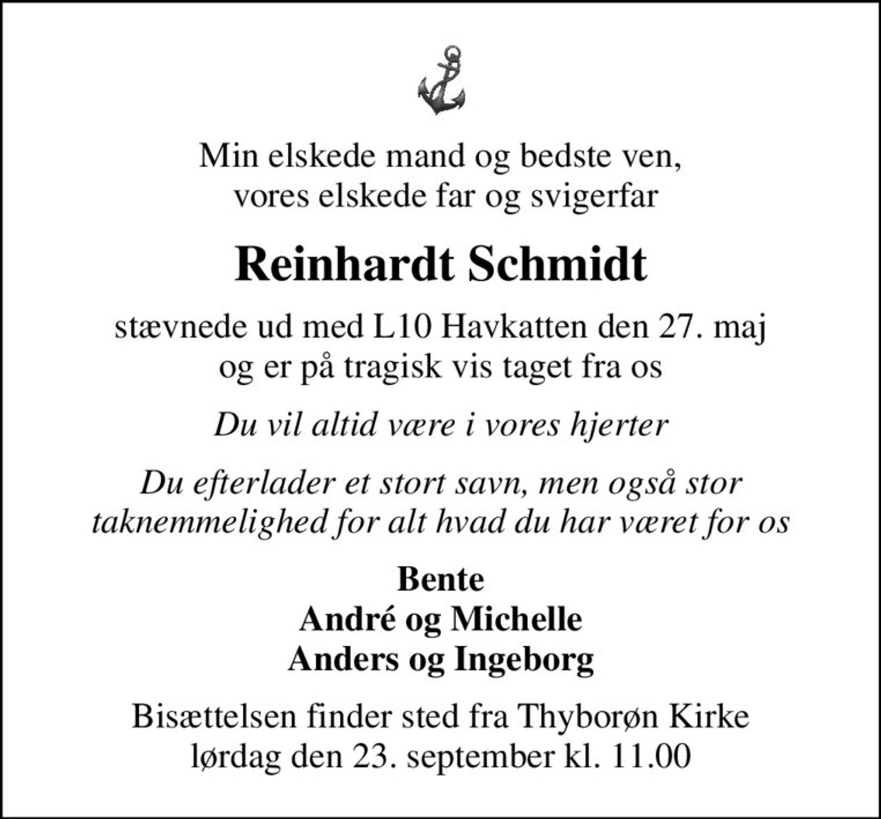 Min elskede mand og bedste ven,  vores elskede far og svigerfar
Reinhardt Schmidt
stævnede ud med L10 Havkatten den 27. maj og er på tragisk vis taget fra os
Du vil altid være i vores hjerter
Du efterlader et stort savn, men også stor taknemmelighed for alt hvad du har været for os
Bente André og Michelle Anders og Ingeborg
Bisættelsen finder sted fra Thyborøn Kirke  lørdag den 23. september kl. 11.00