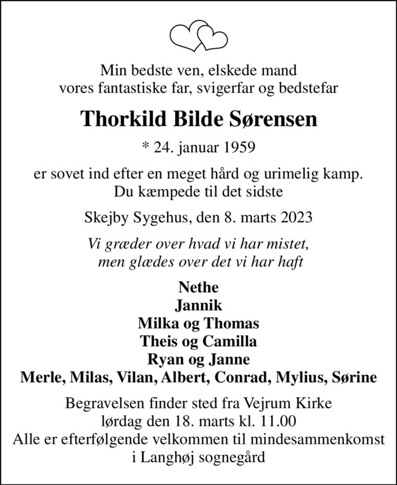 Min bedste ven, elskede mand vores fantastiske far, svigerfar og bedstefar
Thorkild Bilde Sørensen
* 24. januar 1959
er sovet ind efter en meget hård og urimelig kamp. Du kæmpede til det sidste
Skejby Sygehus, den 8. marts 2023
Vi græder over hvad vi har mistet,  men glædes over det vi har haft
Nethe Jannik Milka og Thomas Theis og Camilla Ryan og Janne Merle, Milas, Vilan, Albert, Conrad, Mylius, Sørine
Begravelsen finder sted fra Vejrum Kirke  lørdag den 18. marts kl. 11.00  Alle er efterfølgende velkommen til mindesammenkomst i Langhøj sognegård