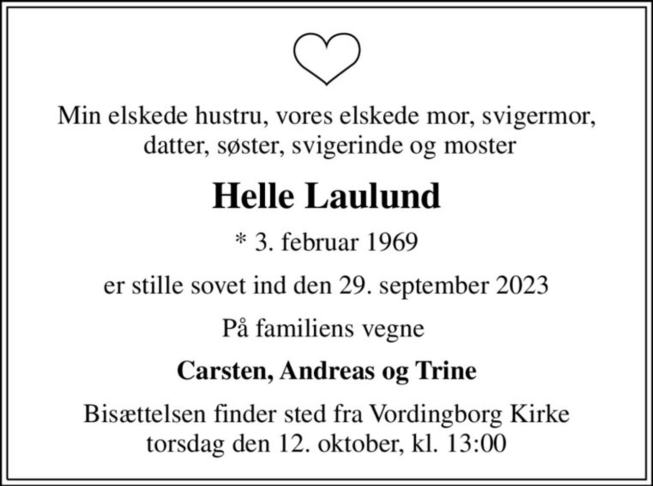 Min elskede hustru, vores elskede mor, svigermor,  datter, søster, svigerinde og moster
Helle Laulund
* 3. februar 1969
er stille sovet ind den 29. september 2023
På familiens vegne 
Carsten, Andreas og Trine
Bisættelsen finder sted fra Vordingborg Kirke torsdag den 12. oktober, kl. 13:00