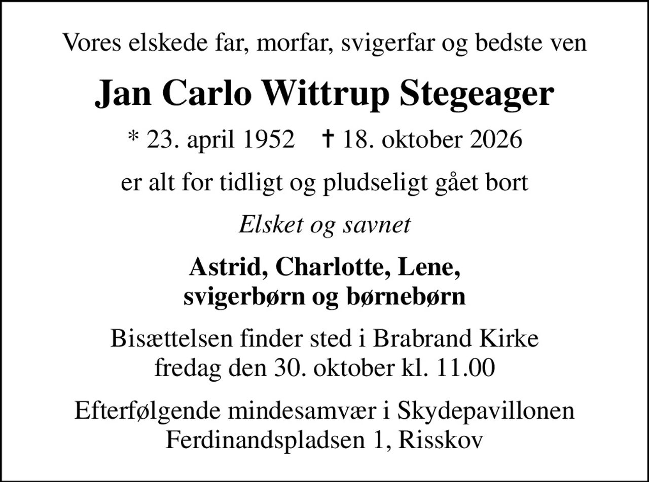 Vores elskede far, morfar, svigerfar og bedste ven
Jan Carlo Wittrup Stegeager
* 23. april 1952    ✝ 18. oktober 2026
er alt for tidligt og pludseligt gået bort
Elsket og savnet
Astrid, Charlotte, Lene, svigerbørn og børnebørn
Bisættelsen finder sted i Brabrand Kirke  fredag den 30. oktober kl. 11.00 
Efterfølgende mindesamvær i Skydepavillonen Ferdinandspladsen 1, Risskov