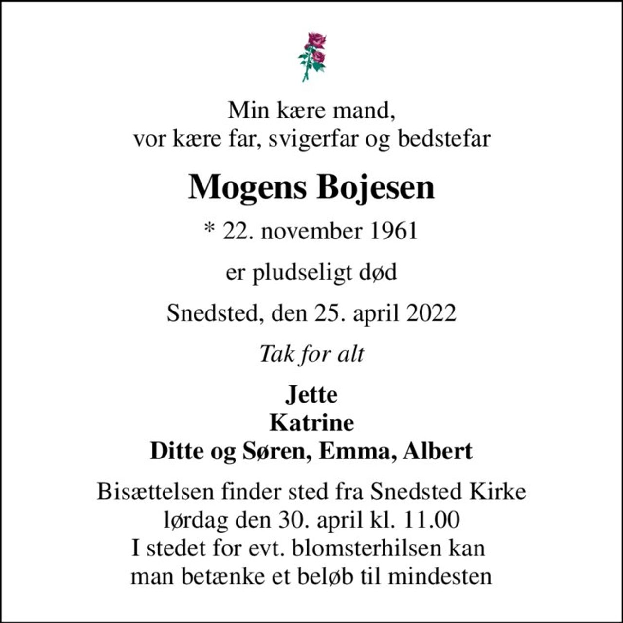Min kære mand, vor kære far, svigerfar og bedstefar
Mogens Bojesen
* 22. november 1961
er pludseligt død
Snedsted, den 25. april 2022
Tak for alt
Jette Katrine Ditte og Søren, Emma, Albert
Bisættelsen finder sted fra Snedsted Kirke  lørdag den 30. april kl. 11.00  I stedet for evt. blomsterhilsen kan  man betænke et beløb til mindesten