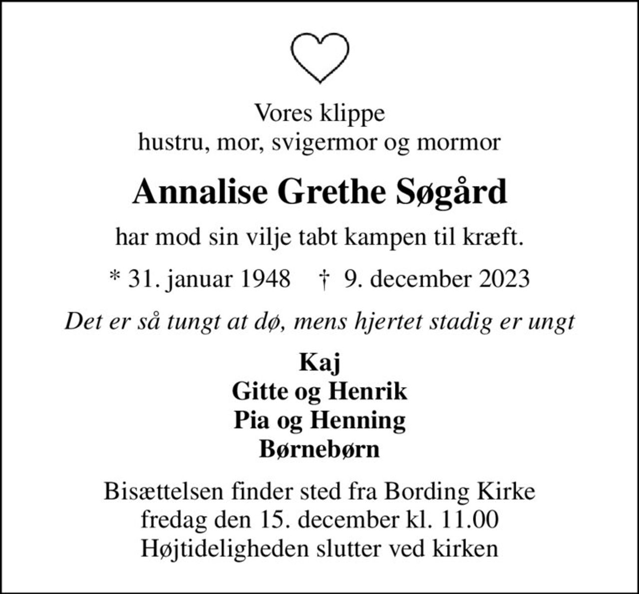 Vores klippe hustru, mor, svigermor og mormor
Annalise Grethe Søgård
har mod sin vilje tabt kampen til kræft.
* 31. januar 1948    ✝ 9. december 2023
Det er så tungt at dø, mens hjertet stadig er ungt
Kaj Gitte og Henrik Pia og Henning Børnebørn
Bisættelsen finder sted fra Bording Kirke  fredag den 15. december kl. 11.00  Højtideligheden slutter ved kirken