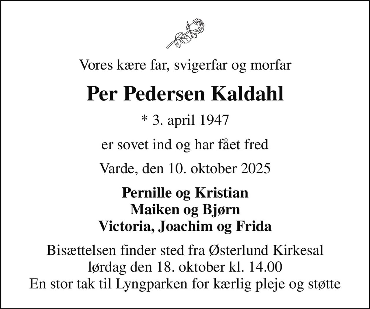 Vores kære far, svigerfar og morfar
Per Pedersen Kaldahl
* 3. april 1947
er sovet ind og har fået fred
Varde, den 10. oktober 2025
Pernille og Kristian Maiken og Bjørn Victoria, Joachim og Frida
Bisættelsen finder sted fra Østerlund Kirkesal  lørdag den 18. oktober kl. 14.00  En stor tak til Lyngparken for kærlig pleje og støtte