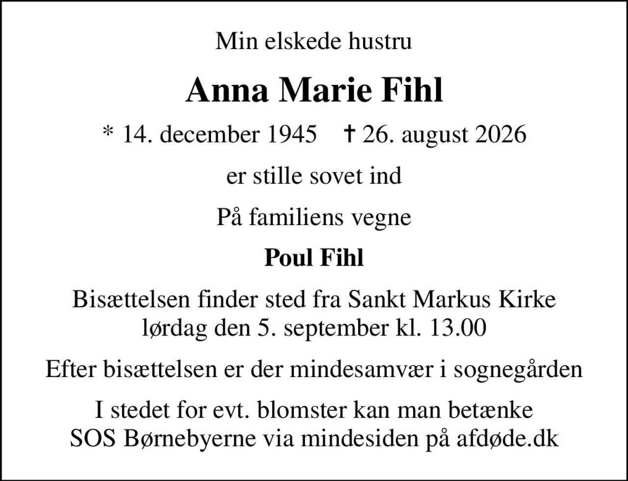 Min elskede hustru
Anna Marie Fihl
* 14. december 1945    ✝ 26. august 2026
er stille sovet ind
På familiens vegne
Poul Fihl
Bisættelsen finder sted fra Sankt Markus Kirke  lørdag den 5. september kl. 13.00 
Efter bisættelsen er der mindesamvær i sognegården
I stedet for evt. blomster kan man betænke
					SOS Børnebyerne via mindesiden på afdøde.dk