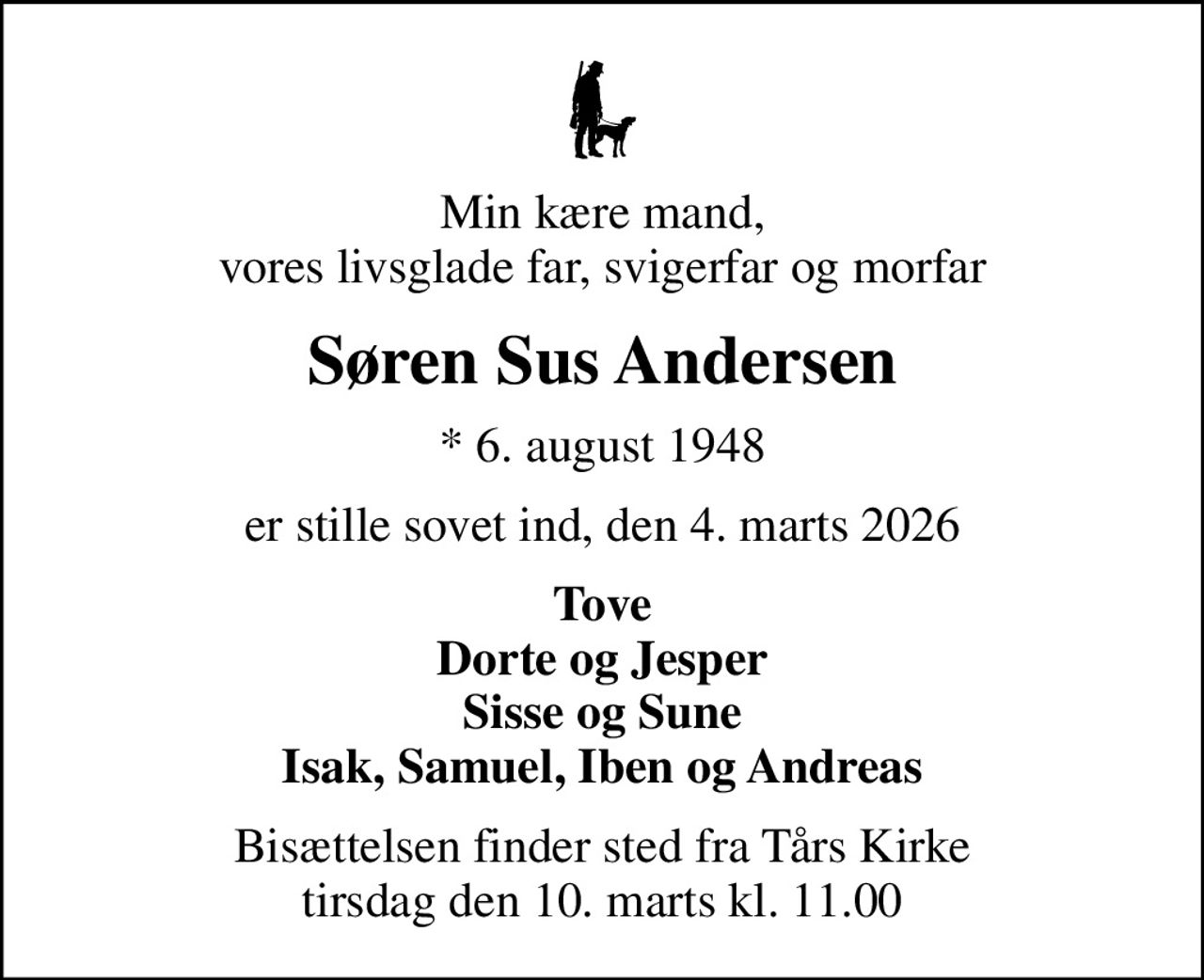 Min kære mand, vores livsglade far, svigerfar og morfar
Søren Sus Andersen
* 6. august 1948
er stille sovet ind, den 4. marts 2026
Tove Dorte og Jesper Sisse og Sune Isak, Samuel, Iben og Andreas
Bisættelsen finder sted fra Tårs Kirke  tirsdag den 10. marts kl. 11.00