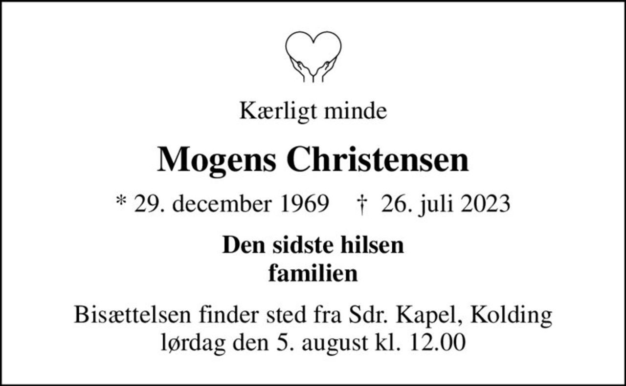 Kærligt minde
Mogens Christensen
* 29. december 1969    ✝ 26. juli 2023
Den sidste hilsen familien
Bisættelsen finder sted fra Sdr. Kapel, Kolding  lørdag den 5. august kl. 12.00