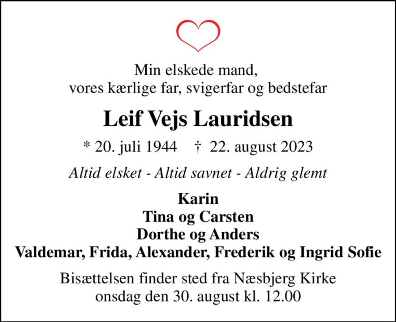 Min elskede mand,  vores kærlige far, svigerfar og bedstefar
Leif Vejs Lauridsen
* 20. juli 1944    ✝ 22. august 2023
Altid elsket - Altid savnet - Aldrig glemt
Karin Tina og Carsten Dorthe og Anders Valdemar, Frida, Alexander, Frederik og Ingrid Sofie
Bisættelsen finder sted fra Næsbjerg Kirke  onsdag den 30. august kl. 12.00
