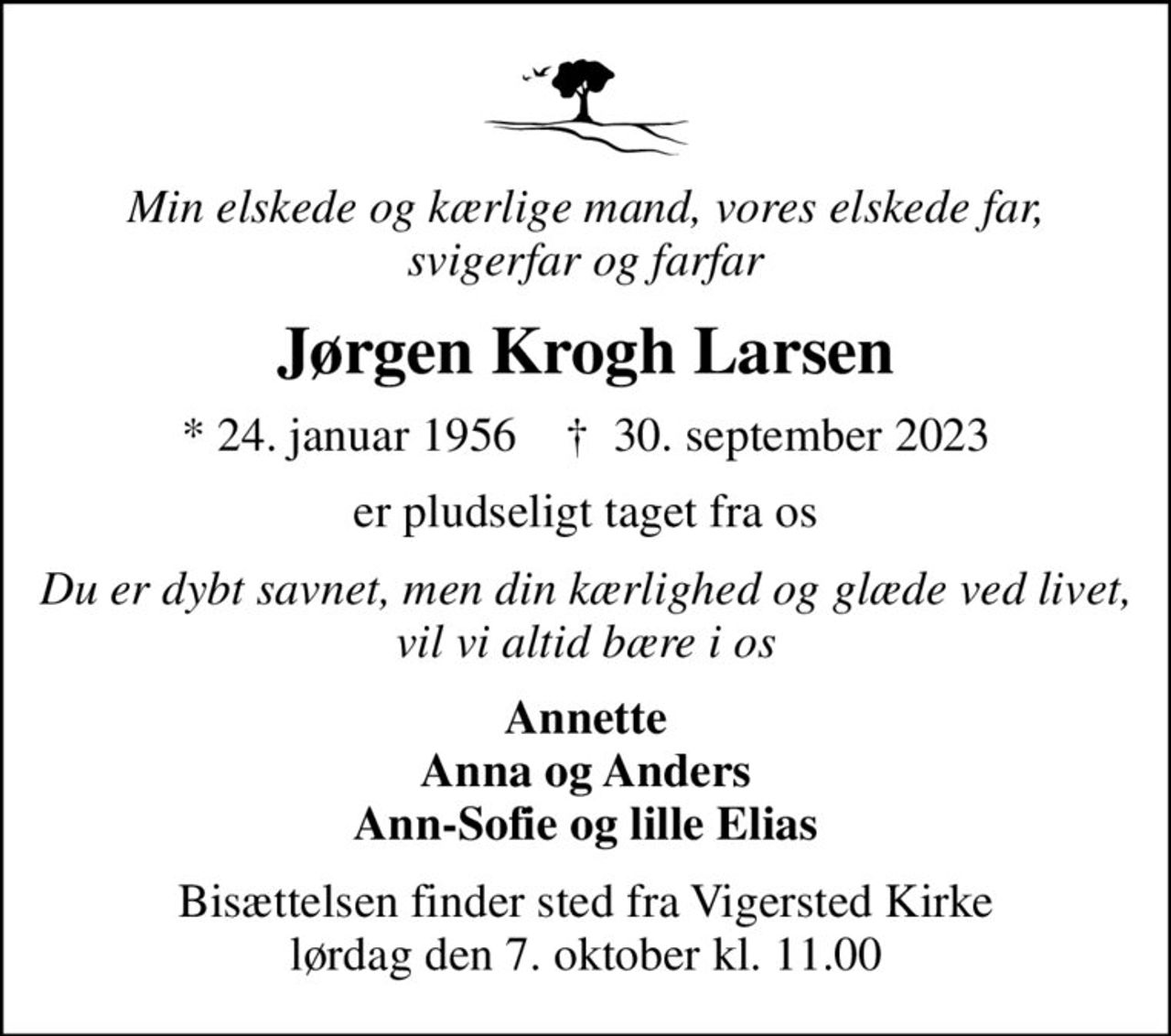 Min elskede og kærlige mand, vores elskede far, svigerfar og farfar
Jørgen Krogh Larsen
* 24. januar 1956    ✝ 30. september 2023
er pludseligt taget fra os
Du er dybt savnet, men din kærlighed og glæde ved livet, vil vi altid bære i os
Annette Anna og Anders Ann-Sofie og lille Elias
Bisættelsen finder sted fra Vigersted Kirke  lørdag den 7. oktober kl. 11.00