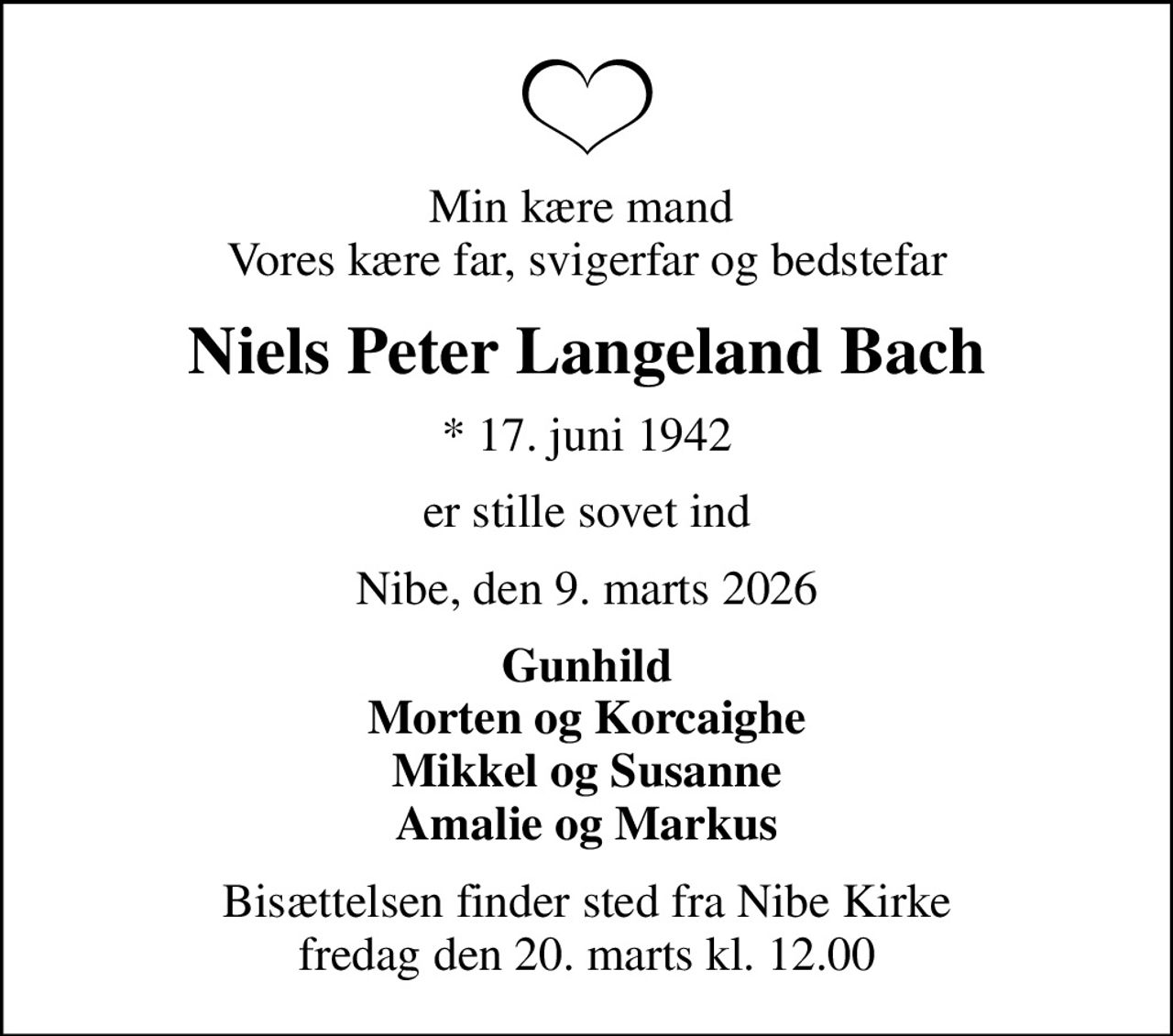 Min kære mand  Vores kære far, svigerfar og bedstefar
Niels Peter Langeland Bach
* 17. juni 1942
er stille sovet ind
Nibe, den 9. marts 2026
Gunhild Morten og Korcaighe Mikkel og Susanne Amalie og Markus
Bisættelsen finder sted fra Nibe Kirke  fredag den 20. marts kl. 12.00