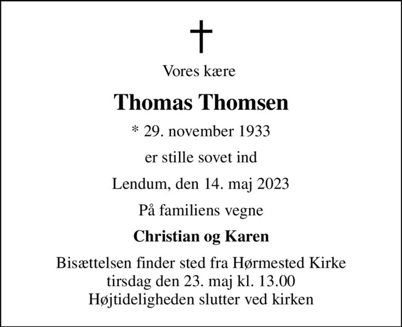 Vores kære 
Thomas Thomsen
* 29. november 1933
er stille sovet ind
Lendum, den 14. maj 2023
På familiens vegne
Christian og Karen
Bisættelsen finder sted fra Hørmested Kirke  tirsdag den 23. maj kl. 13.00  Højtideligheden slutter ved kirken