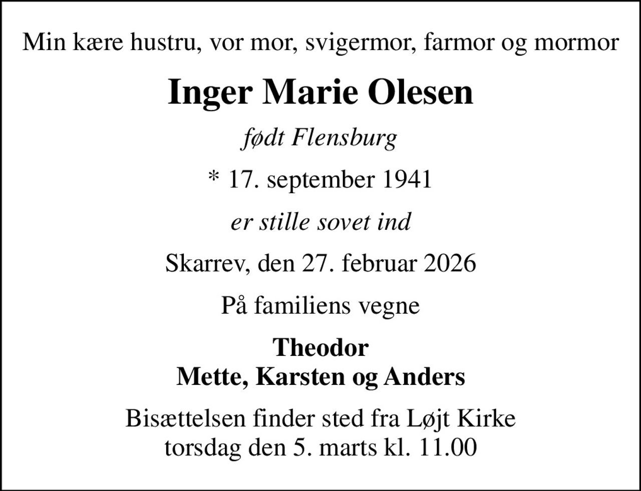 Min kære hustru, vor mor, svigermor, farmor og mormor
Inger Marie Olesen
født Flensburg
* 17. september 1941
er stille sovet ind
Skarrev, den 27. februar 2026
På familiens vegne
Theodor Mette, Karsten og Anders
Bisættelsen finder sted fra Løjt Kirke  torsdag den 5. marts kl. 11.00