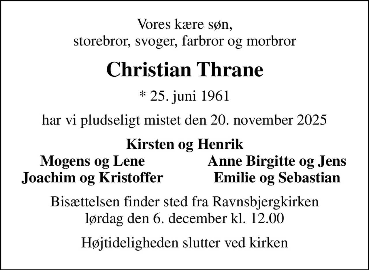 Vores kære søn, storebror, svoger, farbror og morbror
Christian Thrane
* 25. juni 1961
har vi pludseligt mistet den 20. november 2025
Kirsten og Henrik
Mogens og Lene
Anne Birgitte og Jens
Joachim og Kristoffer
Emilie og Sebastian
Bisættelsen finder sted fra Ravnsbjergkirken  lørdag den 6. december kl. 12.00 
Højtideligheden slutter ved kirken