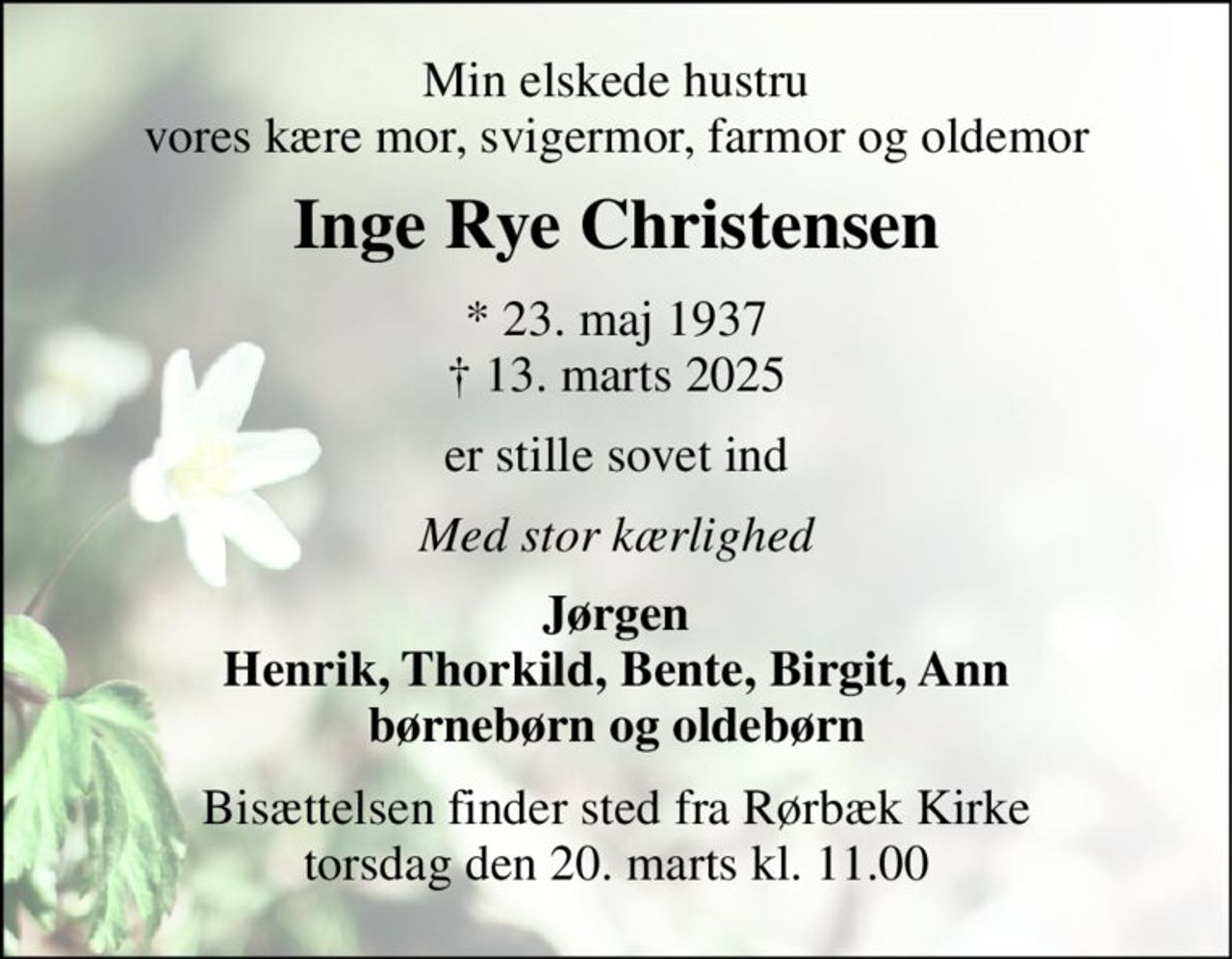 Min elskede hustru vores kære mor, svigermor, farmor og oldemor 
Inge Rye Christensen 
*​ 23. maj 1937​ †​ 13. marts 2025 
er stille sovet ind 
Med stor kærlighed 
Jørgen Henrik, Thorkild, Bente, Birgit, Ann børnebørn og oldebørn 
Bisættelsen​ finder sted fra Rørbæk Kirke​ torsdag den 20. marts​ kl. 11.00