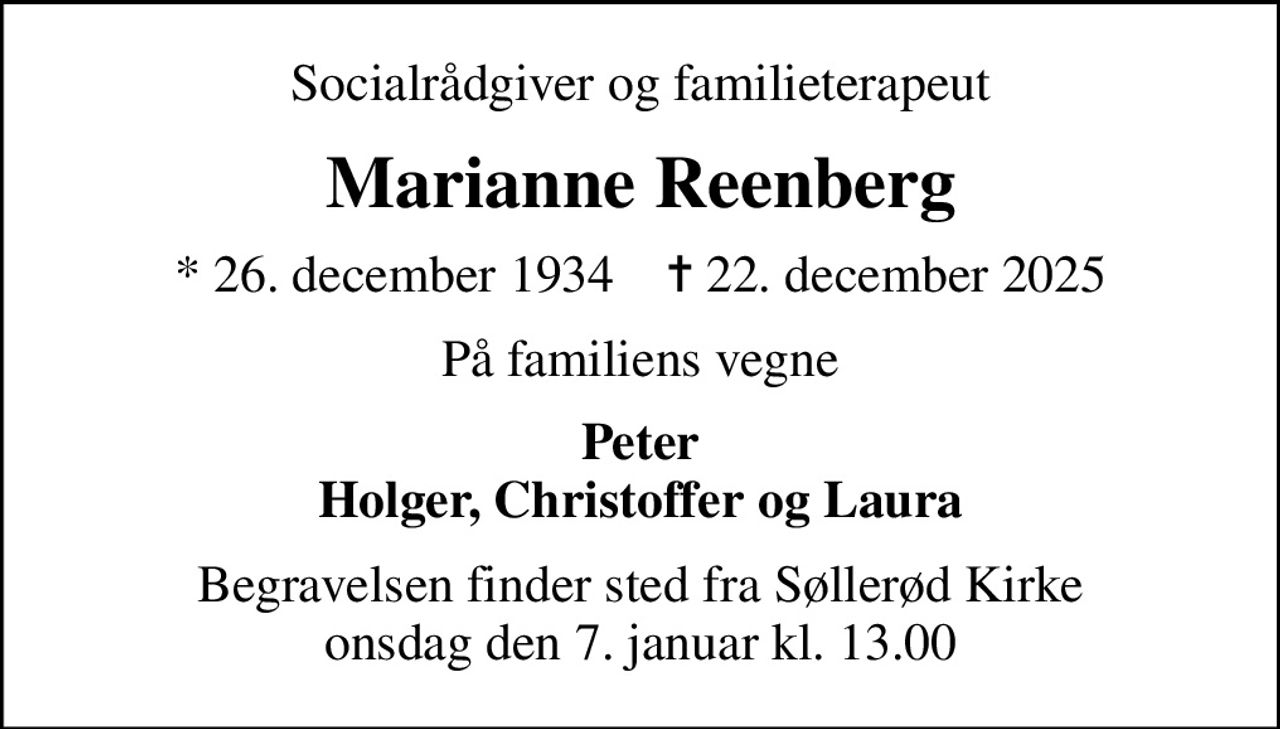Socialrådgiver og familieterapeut
Marianne Reenberg
* 26. december 1934    ✝ 22. december 2025
På familiens vegne
Peter Holger, Christoffer og Laura
Begravelsen finder sted fra Søllerød Kirke  onsdag den 7. januar kl. 13.00