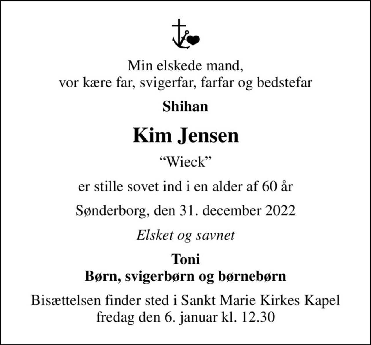Min elskede mand, vor kære far, svigerfar, farfar og bedstefar
Shihan
Kim Jensen
Wieck
er stille sovet ind i en alder af 60 år
Sønderborg, den 31. december 2022
Elsket og savnet
Toni Børn, svigerbørn og børnebørn
Bisættelsen finder sted i Sankt Marie Kirkes Kapel  fredag den 6. januar kl. 12.30