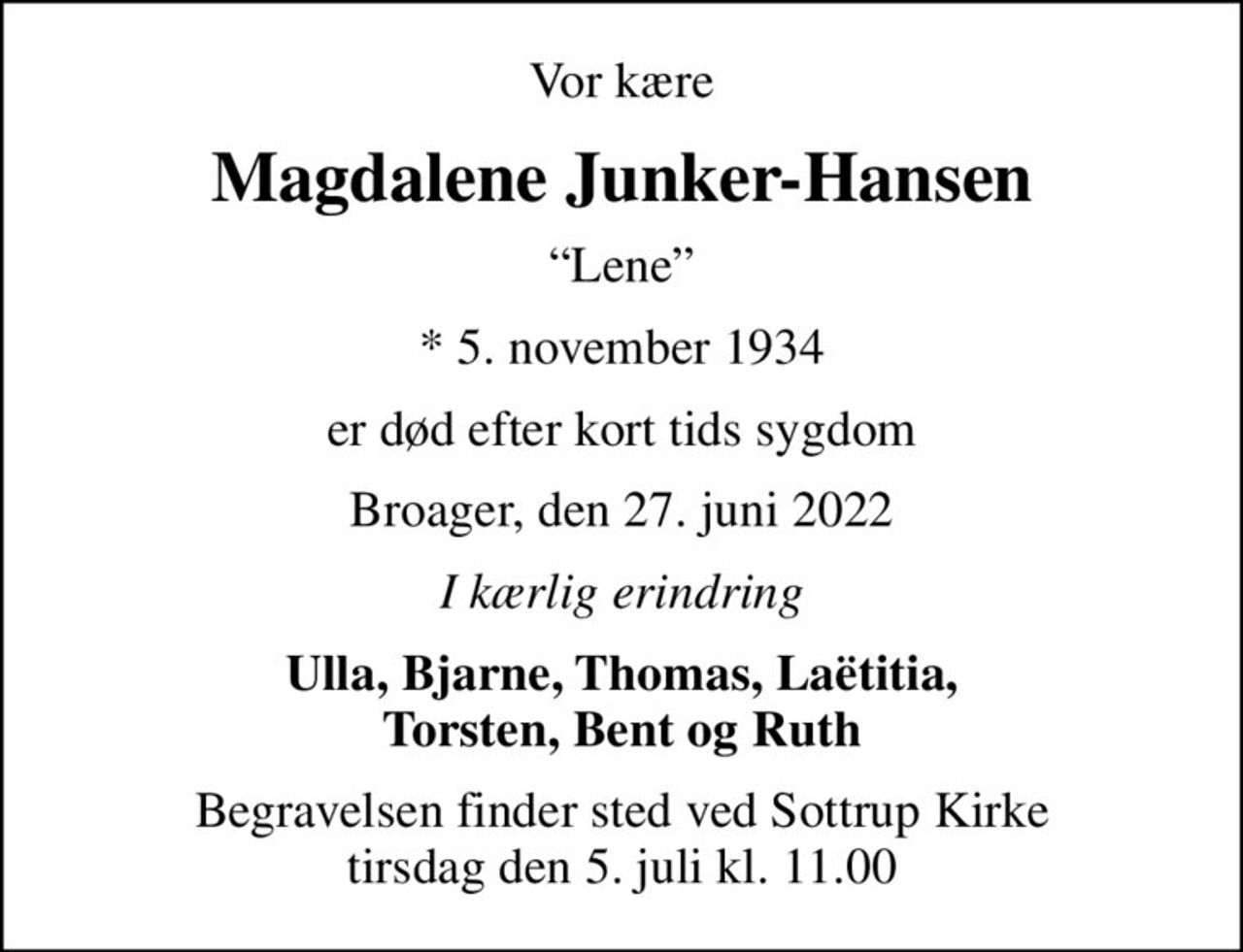 Vor kære
Magdalene Junker-Hansen
Lene
* 5. november 1934
er død efter kort tids sygdom
Broager, den 27. juni 2022
I kærlig erindring
Ulla, Bjarne, Thomas, Laëtitia, Torsten, Bent og Ruth
Begravelsen finder sted ved Sottrup Kirke  tirsdag den 5. juli kl. 11.00