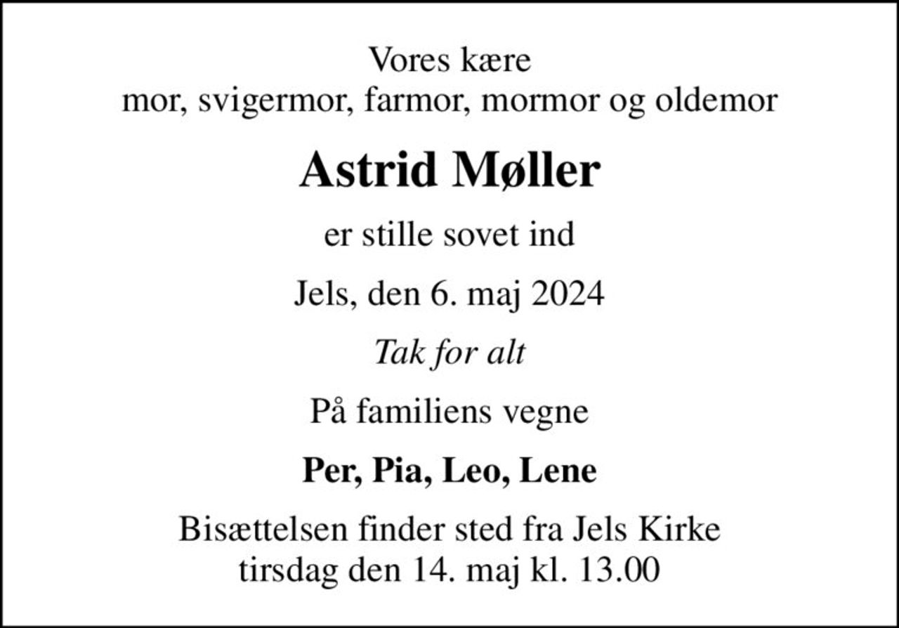 Vores kære mor, svigermor, farmor, mormor og oldemor
Astrid Møller
er stille sovet ind
Jels, den 6. maj 2024
Tak for alt
På familiens vegne
Per, Pia, Leo, Lene
Bisættelsen finder sted fra Jels Kirke  tirsdag den 14. maj kl. 13.00