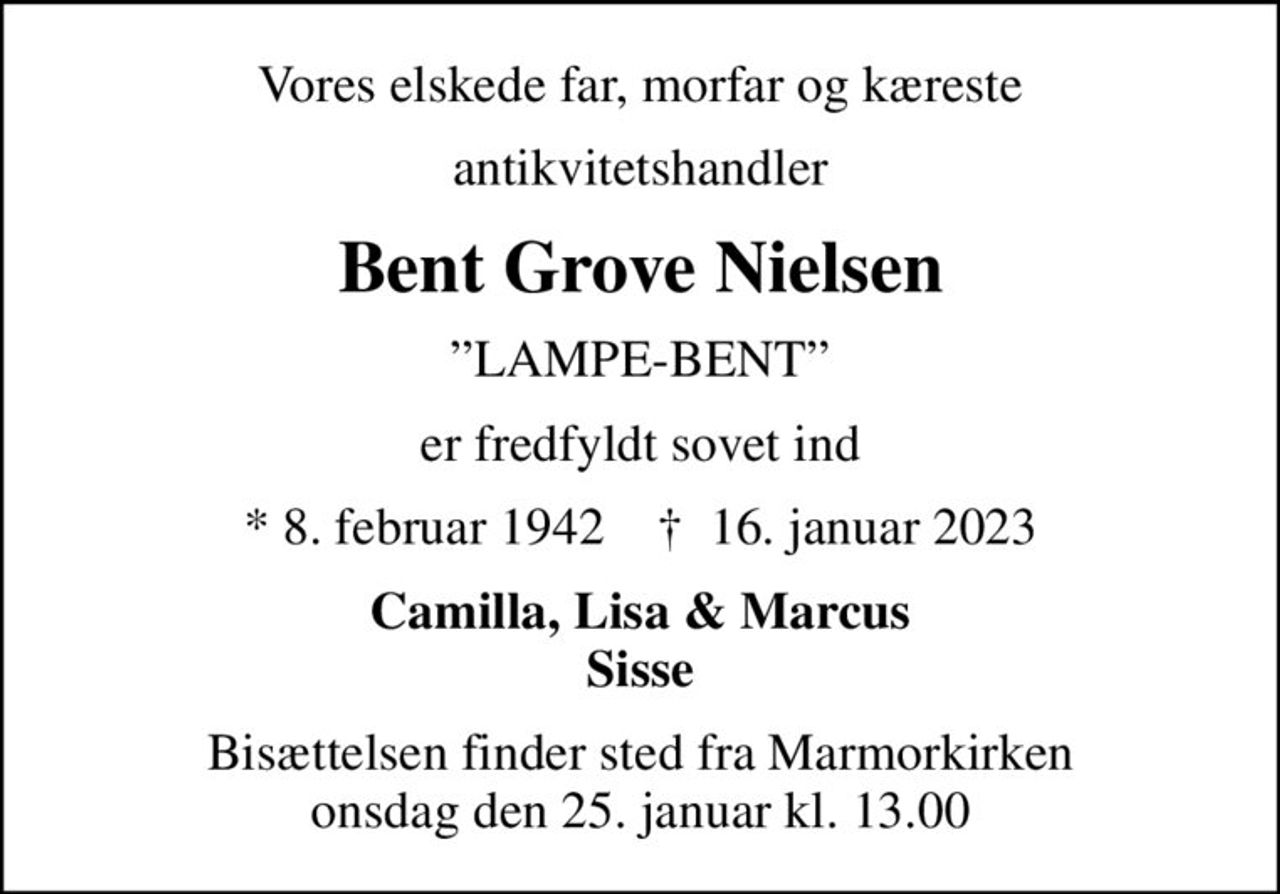 Vores elskede far, morfar og kæreste
antikvitetshandler
Bent Grove Nielsen
LAMPE-BENT
er fredfyldt sovet ind
* 8. februar 1942    ✝ 16. januar 2023
Camilla, Lisa & Marcus Sisse
Bisættelsen finder sted fra Marmorkirken onsdag den 25. januar kl. 13.00