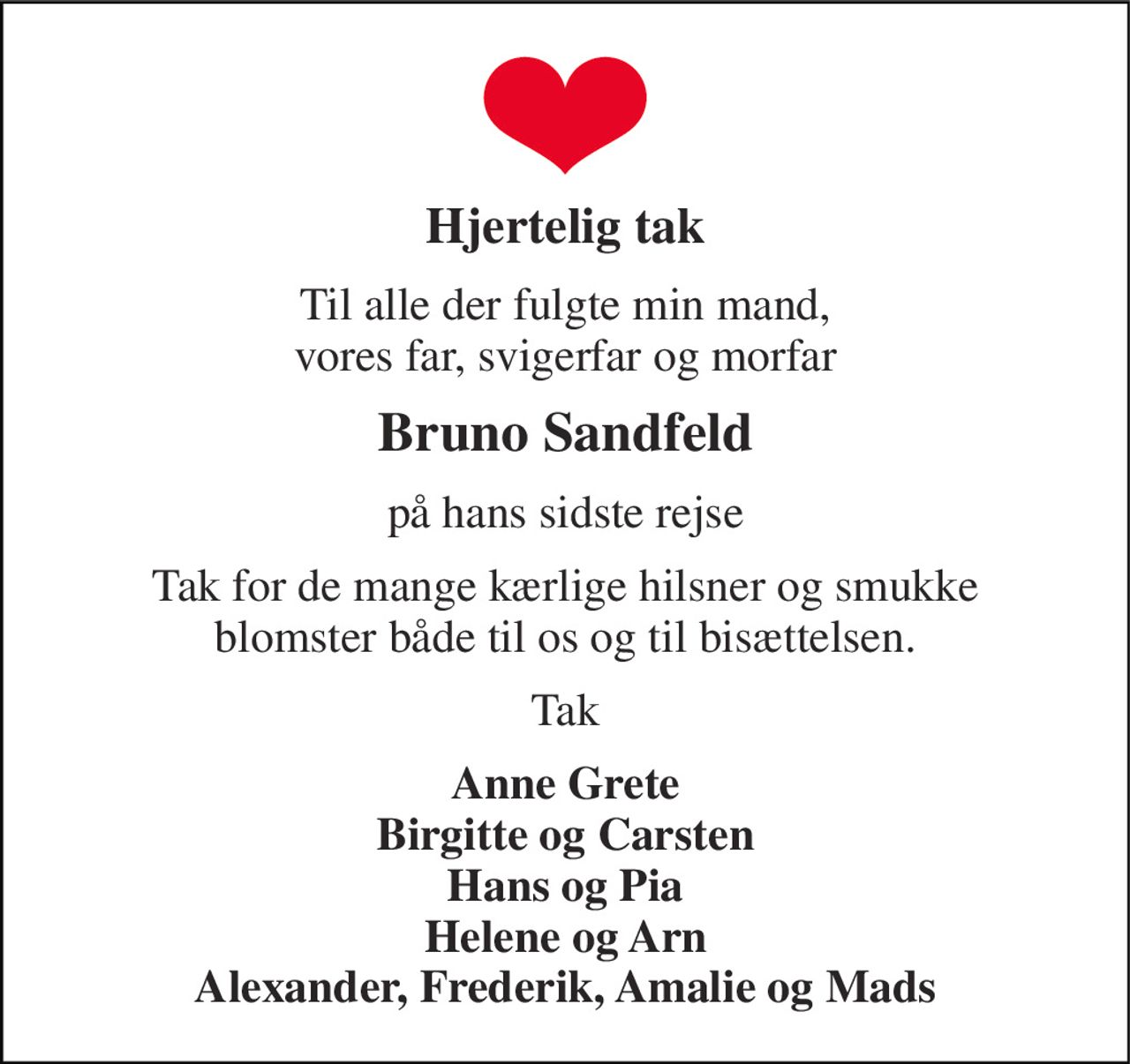 Hjertelig tak 
Til alle der fulgte min mand, vores far, svigerfar og morfar 
Bruno Sandfeld 
på hans sidste rejse 
Tak for de mange kærlige hilsner og smukke blomster både til os og til bisættelsen. 
Tak 
Anne Grete Birgitte og Carsten Hans og Pia Helene og Arn Alexander, Frederik, Amalie og Mads