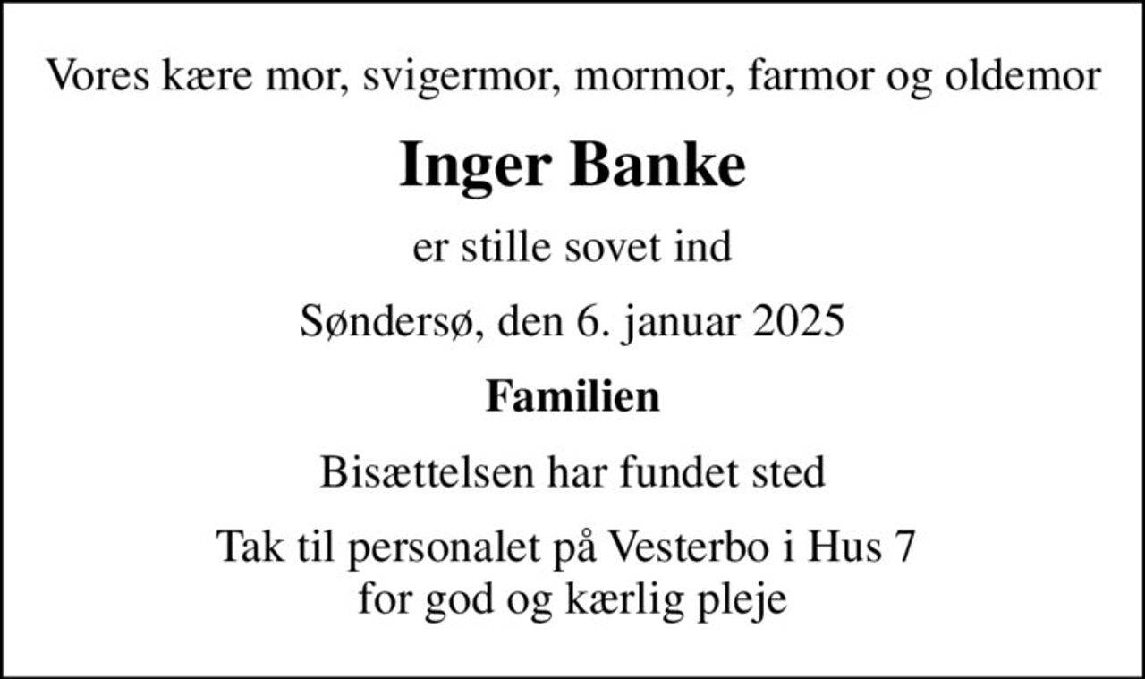 Vores kære mor, svigermor, mormor, farmor og oldemor
Inger Banke
er stille sovet ind
Søndersø, den 6. januar 2025
Familien
Bisættelsen har fundet sted
Tak til personalet på Vesterbo i Hus 7  for god og kærlig pleje
