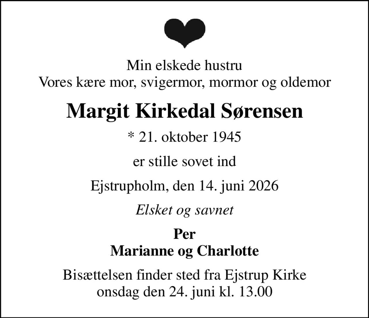 Min elskede hustru Vores kære mor, svigermor, mormor og oldemor
Margit Kirkedal Sørensen
* 21. oktober 1945
er stille sovet ind
Ejstrupholm, den 14. juni 2026
Elsket og savnet
Per Marianne og Charlotte
Bisættelsen finder sted fra Ejstrup Kirke  onsdag den 24. juni kl. 13.00