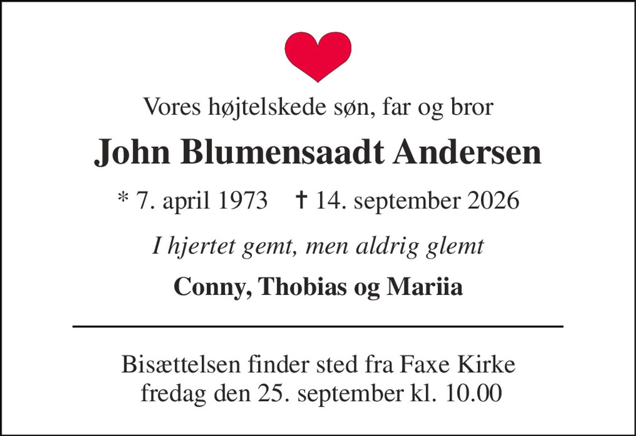 Vores højtelskede søn, far og bror 
John Blumensaadt Andersen 
*​ 7. april 1973​    ✝​ 14. september 2026 
I hjertet gemt, men aldrig glemt 
Conny, Thobias og Mariia 
Bisættelsen​ finder sted fra Faxe Kirke  fredag den 25. september​ kl. 10.00