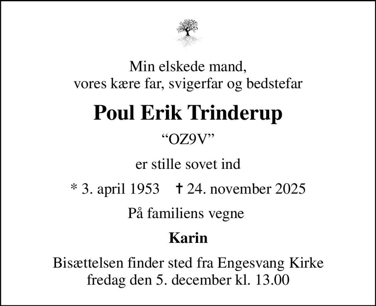 Min elskede mand, vores kære far, svigerfar og bedstefar
Poul Erik Trinderup
OZ9V
er stille sovet ind
* 3. april 1953    ✝ 24. november 2025
På familiens vegne 
Karin
Bisættelsen finder sted fra Engesvang Kirke  fredag den 5. december kl. 13.00